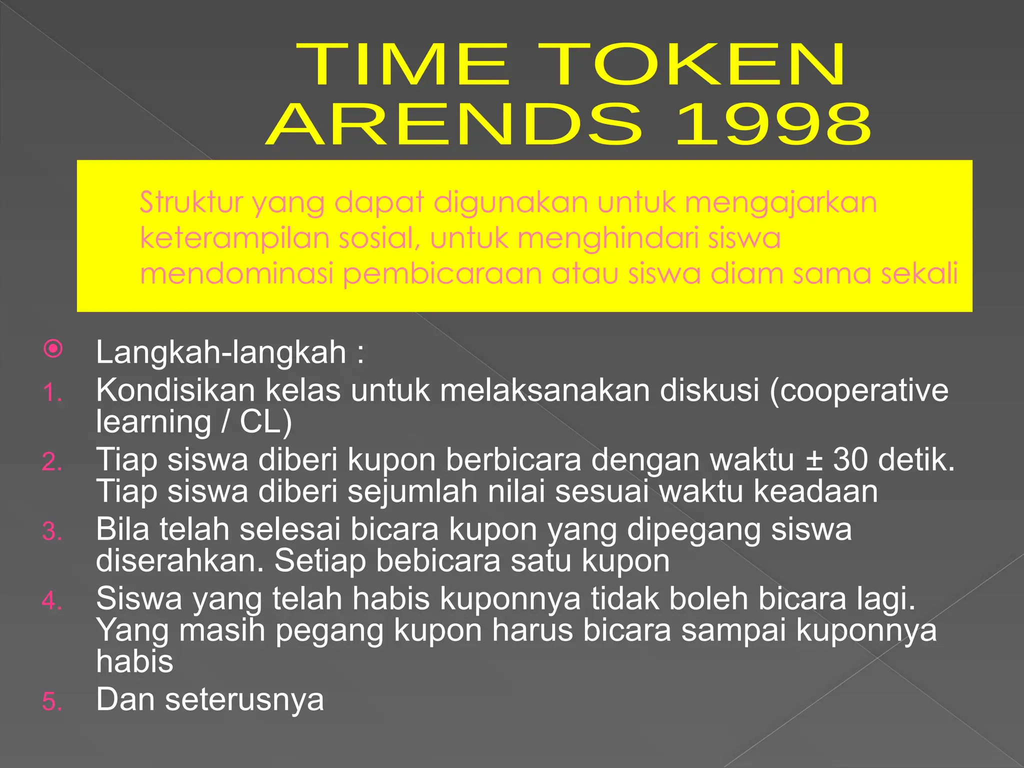 Struktur yang dapat digunakan untuk mengajarkan
keterampilan sosial, untuk menghindari siswa
mendominasi pembicaraan atau siswa diam sama sekali
 Langkah-langkah :
1. Kondisikan kelas untuk melaksanakan diskusi (cooperative
learning / CL)
2. Tiap siswa diberi kupon berbicara dengan waktu ± 30 detik.
Tiap siswa diberi sejumlah nilai sesuai waktu keadaan
3. Bila telah selesai bicara kupon yang dipegang siswa
diserahkan. Setiap bebicara satu kupon
4. Siswa yang telah habis kuponnya tidak boleh bicara lagi.
Yang masih pegang kupon harus bicara sampai kuponnya
habis
5. Dan seterusnya
 