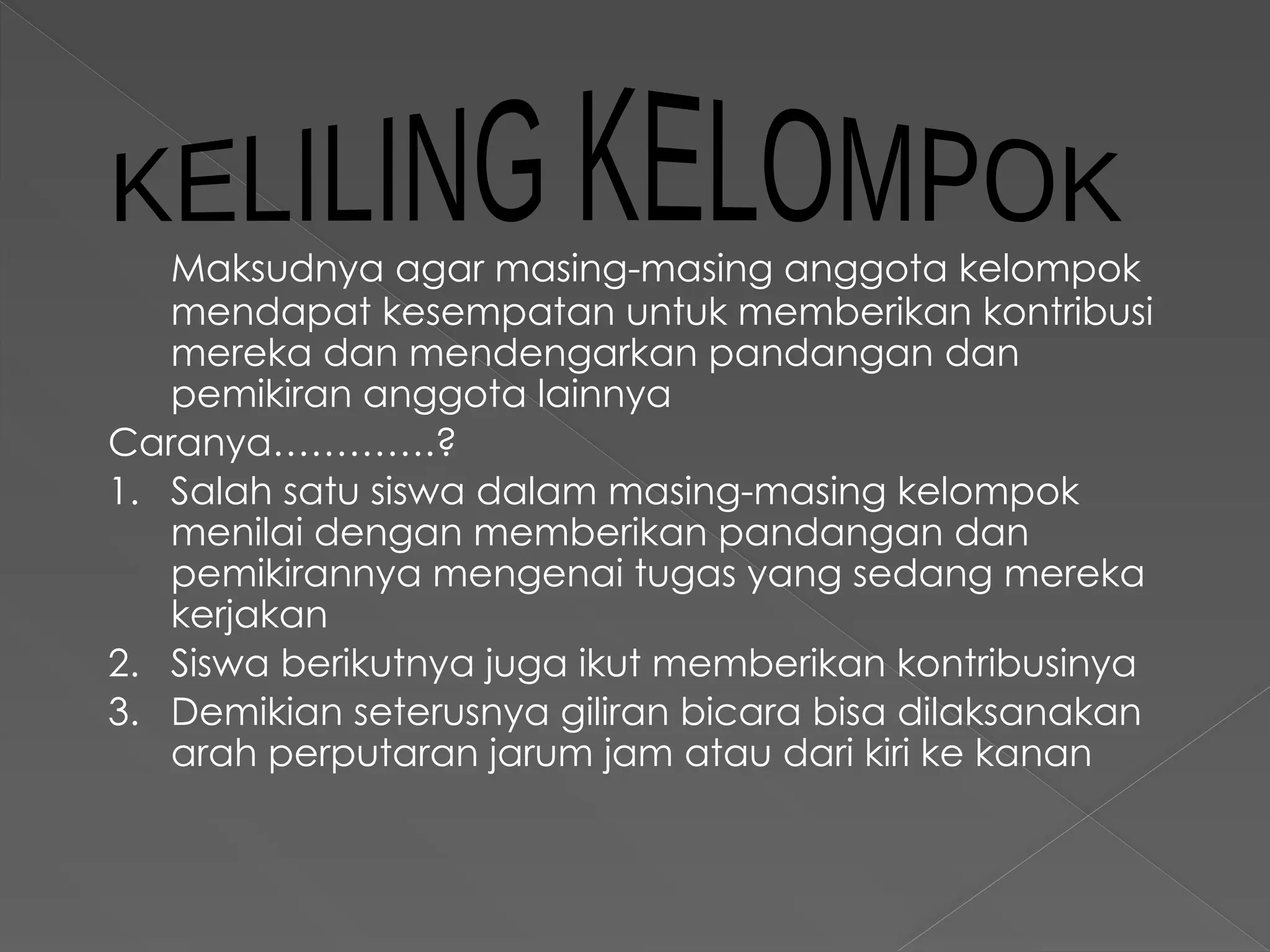 Maksudnya agar masing-masing anggota kelompok
mendapat kesempatan untuk memberikan kontribusi
mereka dan mendengarkan pandangan dan
pemikiran anggota lainnya
Caranya………….?
1. Salah satu siswa dalam masing-masing kelompok
menilai dengan memberikan pandangan dan
pemikirannya mengenai tugas yang sedang mereka
kerjakan
2. Siswa berikutnya juga ikut memberikan kontribusinya
3. Demikian seterusnya giliran bicara bisa dilaksanakan
arah perputaran jarum jam atau dari kiri ke kanan
 