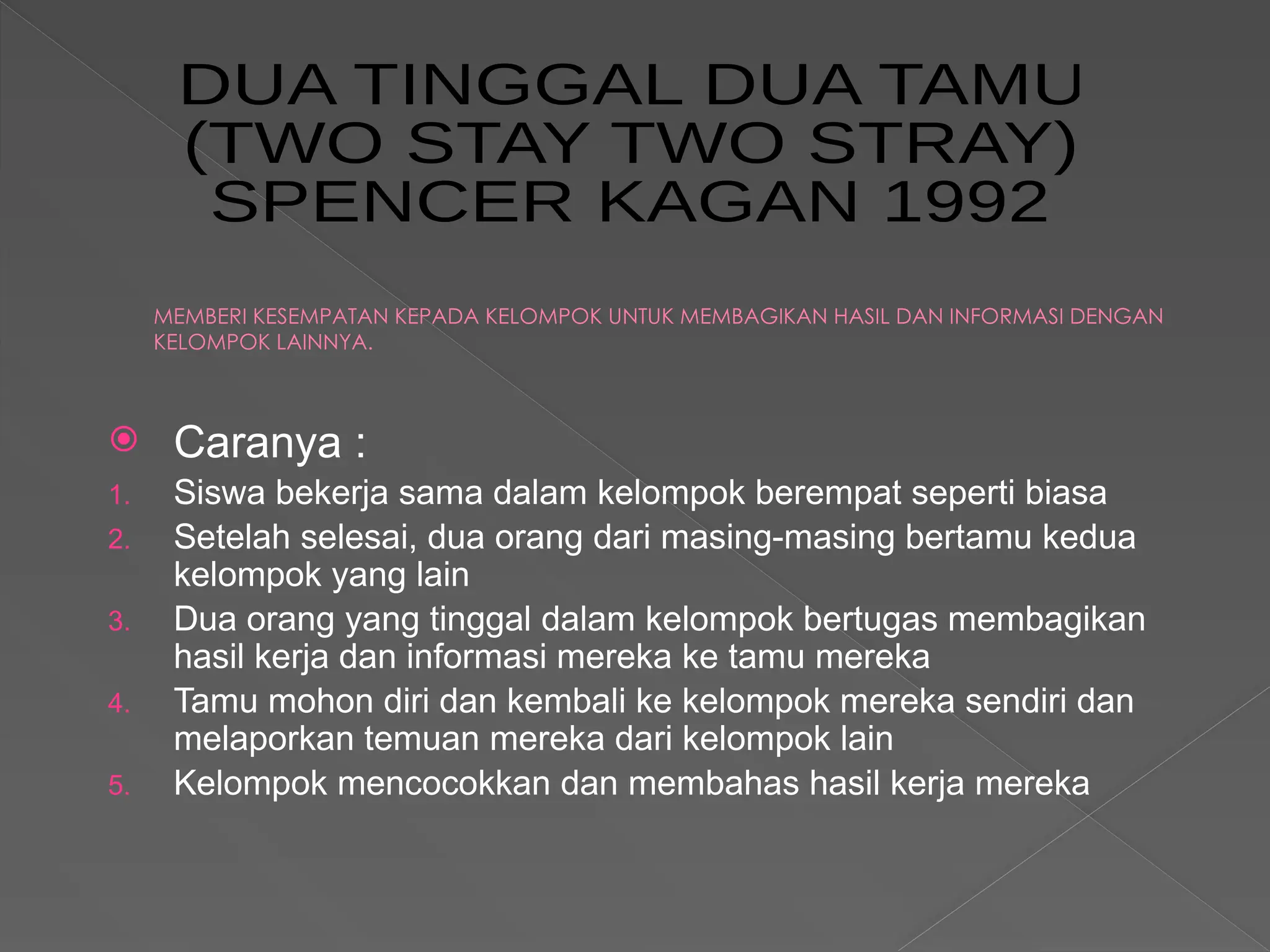 MEMBERI KESEMPATAN KEPADA KELOMPOK UNTUK MEMBAGIKAN HASIL DAN INFORMASI DENGAN
KELOMPOK LAINNYA.
 Caranya :
1. Siswa bekerja sama dalam kelompok berempat seperti biasa
2. Setelah selesai, dua orang dari masing-masing bertamu kedua
kelompok yang lain
3. Dua orang yang tinggal dalam kelompok bertugas membagikan
hasil kerja dan informasi mereka ke tamu mereka
4. Tamu mohon diri dan kembali ke kelompok mereka sendiri dan
melaporkan temuan mereka dari kelompok lain
5. Kelompok mencocokkan dan membahas hasil kerja mereka
 
