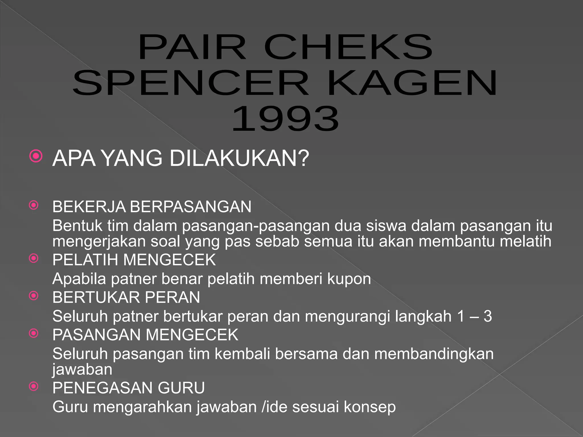  APA YANG DILAKUKAN?
 BEKERJA BERPASANGAN
Bentuk tim dalam pasangan-pasangan dua siswa dalam pasangan itu
mengerjakan soal yang pas sebab semua itu akan membantu melatih
 PELATIH MENGECEK
Apabila patner benar pelatih memberi kupon
 BERTUKAR PERAN
Seluruh patner bertukar peran dan mengurangi langkah 1 – 3
 PASANGAN MENGECEK
Seluruh pasangan tim kembali bersama dan membandingkan
jawaban
 PENEGASAN GURU
Guru mengarahkan jawaban /ide sesuai konsep
 