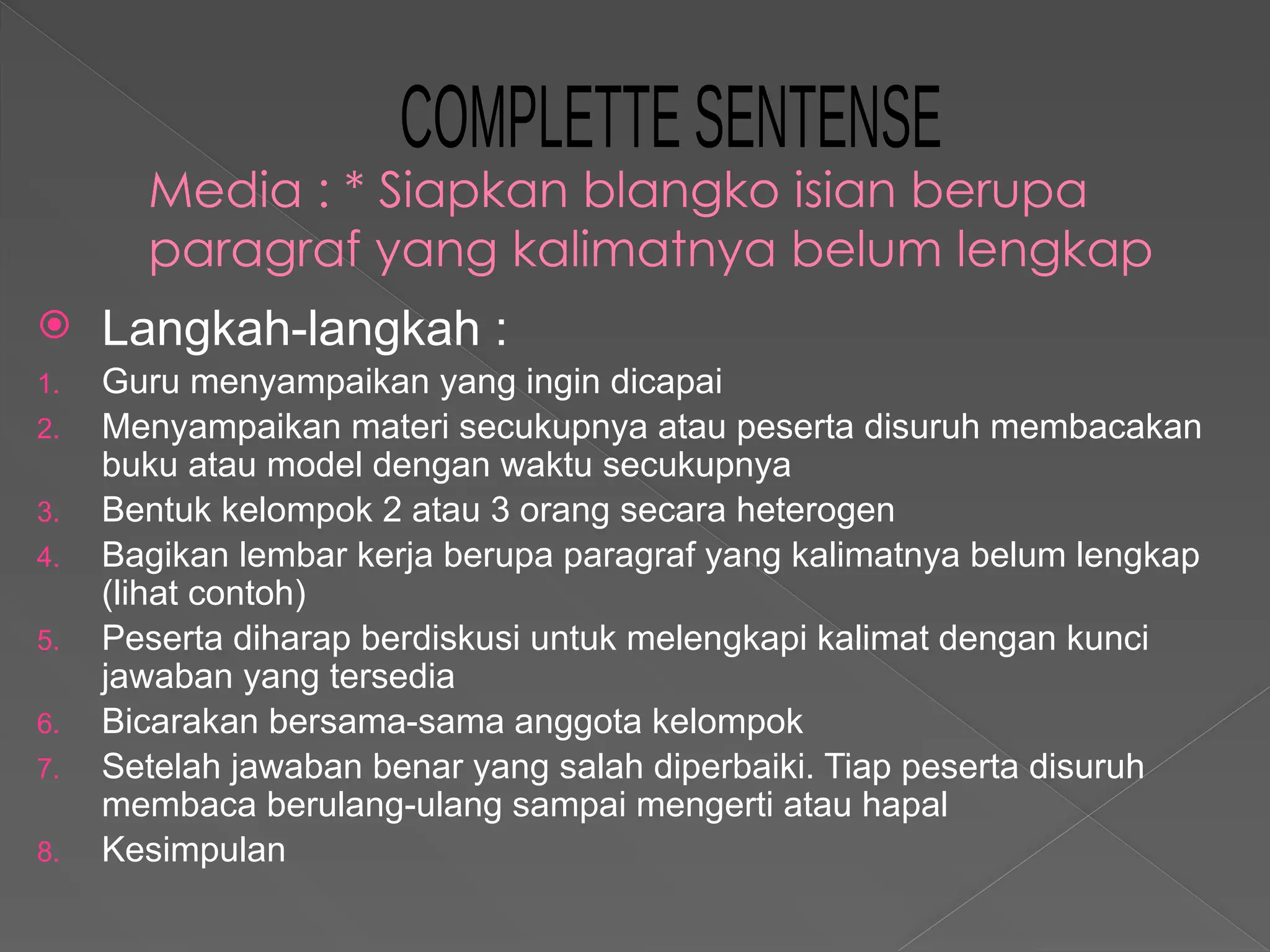 Media : * Siapkan blangko isian berupa
paragraf yang kalimatnya belum lengkap
 Langkah-langkah :
1. Guru menyampaikan yang ingin dicapai
2. Menyampaikan materi secukupnya atau peserta disuruh membacakan
buku atau model dengan waktu secukupnya
3. Bentuk kelompok 2 atau 3 orang secara heterogen
4. Bagikan lembar kerja berupa paragraf yang kalimatnya belum lengkap
(lihat contoh)
5. Peserta diharap berdiskusi untuk melengkapi kalimat dengan kunci
jawaban yang tersedia
6. Bicarakan bersama-sama anggota kelompok
7. Setelah jawaban benar yang salah diperbaiki. Tiap peserta disuruh
membaca berulang-ulang sampai mengerti atau hapal
8. Kesimpulan
 