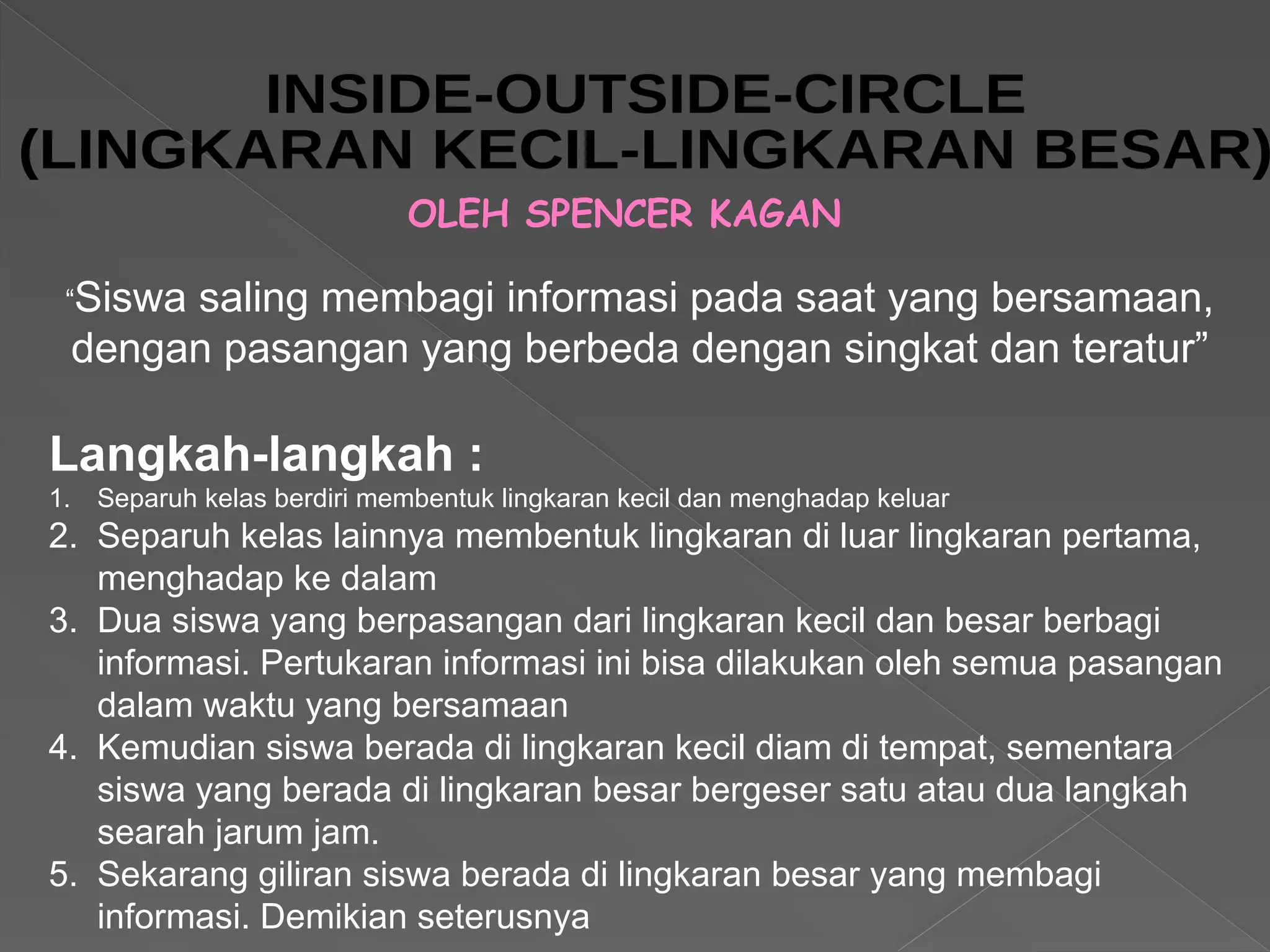 OLEH SPENCER KAGAN
Langkah-langkah :
1. Separuh kelas berdiri membentuk lingkaran kecil dan menghadap keluar
2. Separuh kelas lainnya membentuk lingkaran di luar lingkaran pertama,
menghadap ke dalam
3. Dua siswa yang berpasangan dari lingkaran kecil dan besar berbagi
informasi. Pertukaran informasi ini bisa dilakukan oleh semua pasangan
dalam waktu yang bersamaan
4. Kemudian siswa berada di lingkaran kecil diam di tempat, sementara
siswa yang berada di lingkaran besar bergeser satu atau dua langkah
searah jarum jam.
5. Sekarang giliran siswa berada di lingkaran besar yang membagi
informasi. Demikian seterusnya
“Siswa saling membagi informasi pada saat yang bersamaan,
dengan pasangan yang berbeda dengan singkat dan teratur”
 