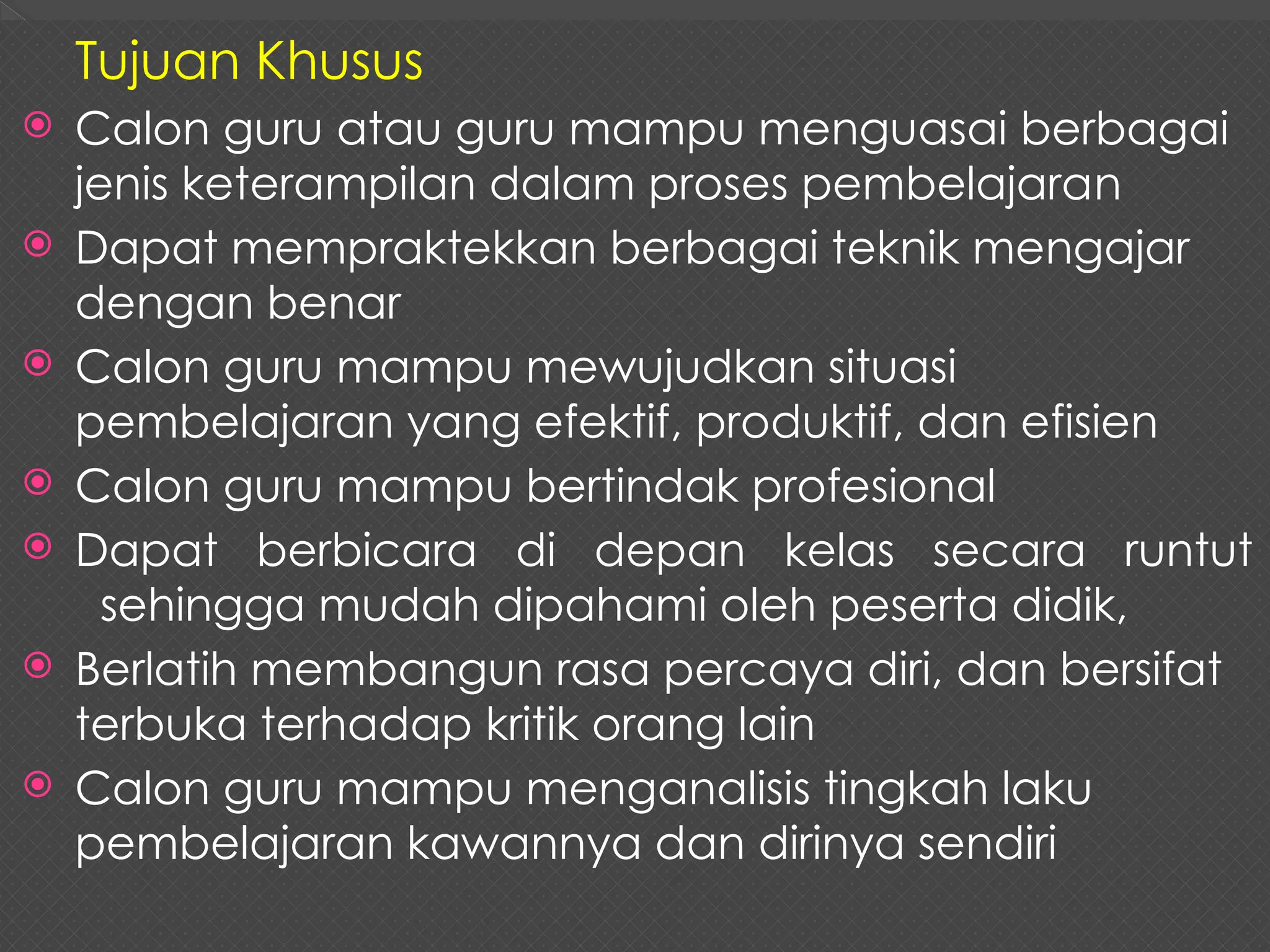 Tujuan Khusus
 Calon guru atau guru mampu menguasai berbagai
jenis keterampilan dalam proses pembelajaran
 Dapat mempraktekkan berbagai teknik mengajar
dengan benar
 Calon guru mampu mewujudkan situasi
pembelajaran yang efektif, produktif, dan efisien
 Calon guru mampu bertindak profesional
 Dapat berbicara di depan kelas secara runtut
sehingga mudah dipahami oleh peserta didik,
 Berlatih membangun rasa percaya diri, dan bersifat
terbuka terhadap kritik orang lain
 Calon guru mampu menganalisis tingkah laku
pembelajaran kawannya dan dirinya sendiri
 