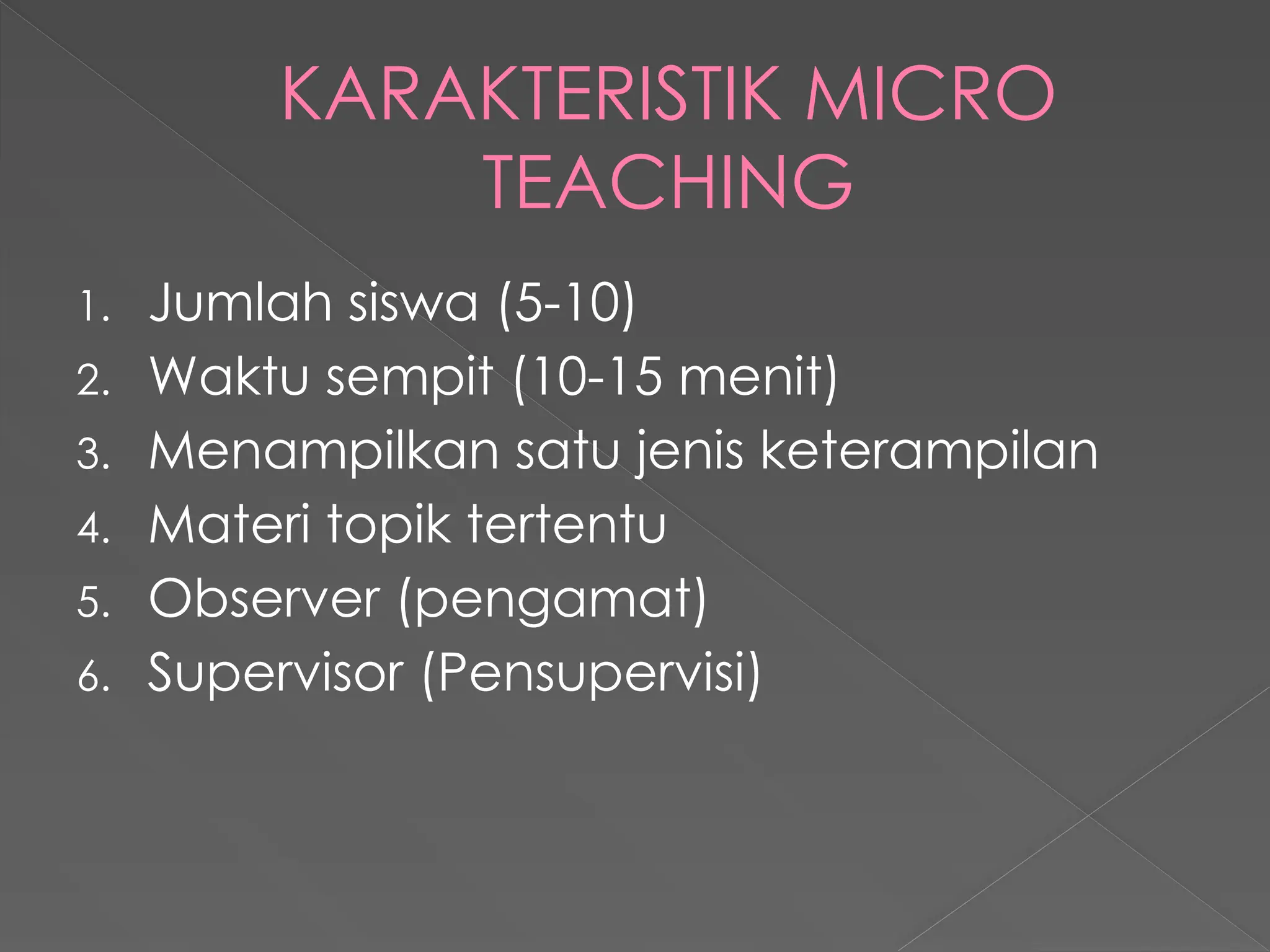 KARAKTERISTIK MICRO
TEACHING
1. Jumlah siswa (5-10)
2. Waktu sempit (10-15 menit)
3. Menampilkan satu jenis keterampilan
4. Materi topik tertentu
5. Observer (pengamat)
6. Supervisor (Pensupervisi)
 