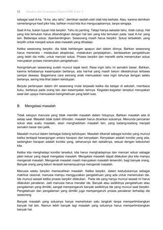 12 Simulasi dan Komunikasi Digital SMK Kelas X
sebagai saat A-ha. “A-ha, aku tahu”, demikian seolah-olah otak kita berkata. Atau, karena demikian
cemerlangnya hasil pikir kita, bahkan mulut kita ikut mengucapkannya, tanpa sengaja.
Saat A-ha, bukan tujuan kita berpikir. Tahu itu penting. Tetapi hanya sekadar tahu, tidak cukup. Hal
yang kita temukan harus dibandingkan dengan hal lain yang kita temukan pada „saat A-ha‟ yang
lain. Beberapa solusi, diperbandingkan. Seseorang masih harus berpikir. Solusi terbaiklah, yang
terpilih untuk menjadi solusi atas masalah yang dihadapi.
Ketika seseorang berpikir, dia tidak kehilangan apapun dari dalam dirinya. Bahkan seseorang
harus meneroka - melakukan eksplorasi, -melakukan penjelajahan-, berdasarkan pengetahuan
yang telah dia miliki, untuk mencari solusi. Proses berpikir dan meneliti serta menemukan solusi
merupakan proses menemukan pengetahuan.
Keingintahuan seseorang sudah muncul sejak kecil. Rasa ingin tahu ini semakin besar. Bahkan,
karena terbatasnya kesempatan bertanya, ada hal-hal yang masih belum diketahuinya terbawa
sampai dewasa. Bagaimana cara seorang anak memuaskan rasa ingin tahunya dengan selalu
bertanya, sering kita lihat dalam kehidupan.
Berjuta pertanyaan dalam diri seseorang mulai terjawab ketika dia belajar di sekolah, membaca
buku, bertanya pada orang lain dan kesempatan lainnya. Kegiatan-kegiatan tersebut merupakan
awal dari upaya memuaskan keingintahuan yang lebih luas.
B. Mengatasi masalah
Tidak satupun manusia yang tidak memiliki masalah dalam hidupnya. Bahkan masalah ada di
setiap saat. Masalah tidak boleh dihindari, masalah harus dicarikan solusinya. Menunda pencarian
solusi atas suatu masalah, akan menghadirkan masalah lain, yang kadang-kadang menjadi
semakin besar dan pelik.
Masalah muncul dalam berbagai bidang kehidupan. Masalah dikenali sebagai kondisi yang muncul
ketika terdapat kesenjangan antara harapan dan kenyataan. Kenyataan adalah kondisi yang ada,
sedangkan harapan adalah kondisi yang, seharusnya dan sebaiknya, sesuai dengan kebutuhan
kita.
Ketika kita menghadapi kondisi tersebut, kita harus menghadapinya dan mencari solusi sebagai
jalan keluar yang dapat mengatasi masalah. Mengatasi masalah dapat dilakukan jika kita mampu
mengenali masalah. Mengenali masalah masih merupakan masalah tersendiri, bagi banyak orang.
Banyak orang yang belum terasah kemampuannya mengenali masalah.
Manusia selalu berpikir memecahkan masalah. Ketika berpikir, dalam kedudukannya sebagai
makhluk rasional, manusia mampu menggunakan pengetahuan yang ada untuk menemukan ide.
Ide muncul sesaat ketika proses berpikir dilakukan. Pada ide yang hanya muncul sesaat ini harus
dilakukan penalaran. Jadi manusia harus menalar ide. Banyak atau sedikitnya pengetahuan atau
pengalaman yang dimiliki, sangat mempengaruhi banyak sedikitnya ide yang muncul saat berpikir.
Pengetahuan dan pengalaman yang dimiliki juga mempengaruhi proses penalaran terhadap ide
seseorang.
Banyak masalah yang solusinya hanya memerlukan satu langkah tanpa mempertimbangkan
banyak hal lain. Namun lebih banyak lagi masalah yang solusinya harus mempertimbangkan
banyak hal.
 