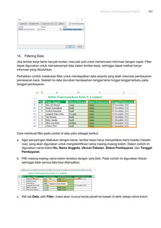 Simulasi dan Komunikasi Digital 103
14. Filtering Data
Jika lembar kerja berisi banyak konten, bisa jadi sulit untuk menemukan informasi dengan cepat. Filter
dapat digunakan untuk mempersempit data dalam lembar kerja, sehingga dapat melihat hanya
informasi yang dibutuhkan.
Perhatikan contoh melakukan filter untuk mendapatkan data peserta yang telah melunasi pembayaran
pemesanan kaos. Setelah itu data diurutkan berdasarkan tanggal lama hingga tanggal terbaru pada
tanggal pembayaran.
Cara membuat filter pada contoh di atas yaitu sebagai berikut.
a. Agar penyaringan dilakukan dengan benar, lembar kerja harus menyertakan baris header (header
row), yang akan digunakan untuk mengidentifikasi nama masing-masing kolom. Dalam contoh ini
digunakan nama kolom No, Nama Anggota, Ukuran Pakaian, Status Pembayaran, dan Tanggal
Pembayaran.
b. Pilih masing-masing nama kolom tersebut dengan cara blok. Pada contoh ini digunakan freeze
sehingga tidak semua data bisa ditampilkan.
c. Klik tab Data, pilih Filter, maka akan muncul tanda panah ke bawah di akhir setiap nama kolom.
 