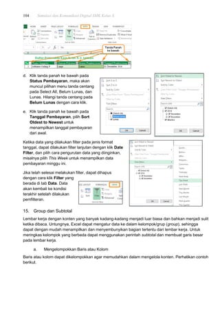 104 Simulasi dan Komunikasi Digital SMK Kelas X
d. Klik tanda panah ke bawah pada
Status Pembayaran, maka akan
muncul pilihan menu tanda centang
pada Select All, Belum Lunas, dan
Lunas. Hilangi tanda centang pada
Belum Lunas dengan cara klik.
e. Klik tanda panah ke bawah pada
Tanggal Pembayaran, pilih Sort
Oldest to Newest untuk
menampilkan tanggal pembayaran
dari awal.
Ketika data yang dilakukan filter pada jenis format
tanggal, dapat dilakukan filter lanjutan dengan klik Date
Filter, dan pilih cara pengurutan data yang diinginkan,
misalnya pilih This Week untuk menampilkan data
pembayaran minggu ini.
Jika telah selesai melakukan filter, dapat dihapus
dengan cara klik Filter yang
berada di tab Data. Data
akan kembali ke kondisi
terakhir setelah dilakukan
pemfilteran.
15. Group dan Subtotal
Lembar kerja dengan konten yang banyak kadang-kadang menjadi luar biasa dan bahkan menjadi sulit
ketika dibaca. Untungnya, Excel dapat mengatur data ke dalam kelompok/grup (group), sehingga
dapat dengan mudah menampilkan dan menyembunyikan bagian tertentu dari lembar kerja. Untuk
meringkas kelompok yang berbeda dapat menggunakan perintah subtotal dan membuat garis besar
pada lembar kerja.
a. Mengelompokkan Baris atau Kolom
Baris atau kolom dapat dikelompokkan agar memudahkan dalam mengelola konten. Perhatikan contoh
berikut.
 
