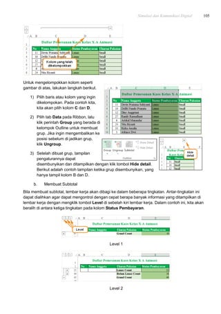Simulasi dan Komunikasi Digital 105
Untuk mengelompokkan kolom seperti
gambar di atas, lakukan langkah berikut.
1) Pilih baris atau kolom yang ingin
dikelompokan. Pada contoh kita,
kita akan pilih kolom C dan D.
2) Pilih tab Data pada Ribbon, lalu
klik perintah Group yang berada di
kelompok Outline untuk membuat
grup. Jika ingin mengembalikan ke
posisi sebelum di jadikan grup,
klik Ungroup.
3) Setelah dibuat grup, tampilan
pengaturannya dapat
disembunyikan dan ditampilkan dengan klik tombol Hide detail.
Berikut adalah contoh tampilan ketika grup disembunyikan, yang
hanya tampil kolom B dan D.
b. Membuat Subtotal
Bila membuat subtotal, lembar kerja akan dibagi ke dalam beberapa tingkatan. Antar-tingkatan ini
dapat dialihkan agar dapat mengontrol dengan cepat berapa banyak informasi yang ditampilkan di
lembar kerja dengan mengklik tombol Level di sebelah kiri lembar kerja. Dalam contoh ini, kita akan
beralih di antara ketiga tingkatan pada kolom Status Pembayaran.
Level 1
Level 2
 