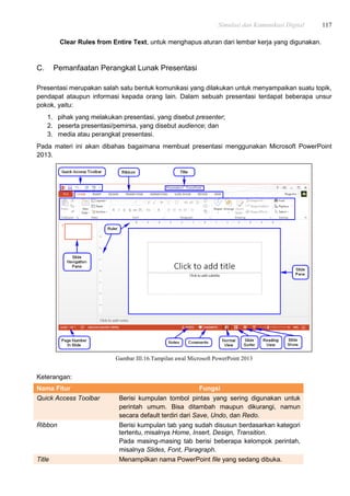 Simulasi dan Komunikasi Digital 117
Clear Rules from Entire Text, untuk menghapus aturan dari lembar kerja yang digunakan.
C. Pemanfaatan Perangkat Lunak Presentasi
Presentasi merupakan salah satu bentuk komunikasi yang dilakukan untuk menyampaikan suatu topik,
pendapat ataupun informasi kepada orang lain. Dalam sebuah presentasi terdapat beberapa unsur
pokok, yaitu:
1. pihak yang melakukan presentasi, yang disebut presenter;
2. peserta presentasi/pemirsa, yang disebut audience; dan
3. media atau perangkat presentasi.
Pada materi ini akan dibahas bagaimana membuat presentasi menggunakan Microsoft PowerPoint
2013.
Gambar III.16.Tampilan awal Microsoft PowerPoint 2013
Keterangan:
Nama Fitur Fungsi
Quick Access Toolbar Berisi kumpulan tombol pintas yang sering digunakan untuk
perintah umum. Bisa ditambah maupun dikurangi, namun
secara default terdiri dari Save, Undo, dan Redo.
Ribbon Berisi kumpulan tab yang sudah disusun berdasarkan kategori
tertentu, misalnya Home, Insert, Design, Transition.
Pada masing-masing tab berisi beberapa kelompok perintah,
misalnya Slides, Font, Paragraph.
Title Menampilkan nama PowerPoint file yang sedang dibuka.
 