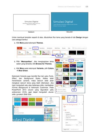 Simulasi dan Komunikasi Digital 121
Sebelum Sesudah
Untuk membuat tampilan seperti di atas, dibutuhkan fitur tema yang berada di tab Design dengan
cara sebagai berikut.
a. Klik More pada kelompok Themes.
b. Pilih “Metropolitan”. Jika menginginkan tema
selain yang tersedia, klik Browse for Themes.
c. Klik More pada kelompok Variants, pilih Colors
 Blue Green.
Kelompok Variants juga memiliki fitur lain yaitu Fonts,
Effect, dan Background Styles. Ketika telah
menentukan variants, maka seluruh slide akan
mengikuti seluruh tema yang telah ditentukan. Jika
ingin mengubah satu atau beberapa slide, manfaatkan
Format Background di kelompok Customize. Pada
PowerPoint 2013 ukuran yang digunakan yaitu
widescreen (16:9), agar dapat mengubah ukuran
slide, gunakan Slide Size.
 