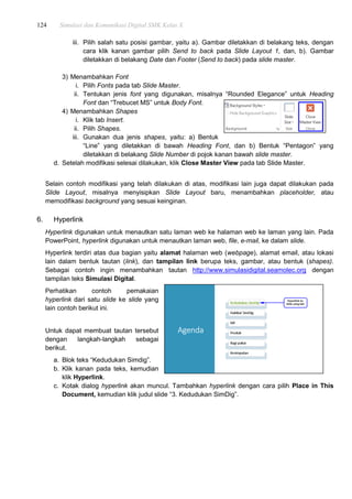124 Simulasi dan Komunikasi Digital SMK Kelas X
iii. Pilih salah satu posisi gambar, yaitu a). Gambar diletakkan di belakang teks, dengan
cara klik kanan gambar pilih Send to back pada Slide Layout 1, dan, b). Gambar
diletakkan di belakang Date dan Footer (Send to back) pada slide master.
3) Menambahkan Font
i. Pilih Fonts pada tab Slide Master.
ii. Tentukan jenis font yang digunakan, misalnya “Rounded Elegance” untuk Heading
Font dan “Trebucet MS” untuk Body Font.
4) Menambahkan Shapes
i. Klik tab Insert.
ii. Pilih Shapes.
iii. Gunakan dua jenis shapes, yaitu: a) Bentuk
“Line” yang diletakkan di bawah Heading Font, dan b) Bentuk “Pentagon” yang
diletakkan di belakang Slide Number di pojok kanan bawah slide master.
d. Setelah modifikasi selesai dilakukan, klik Close Master View pada tab Slide Master.
Selain contoh modifikasi yang telah dilakukan di atas, modifikasi lain juga dapat dilakukan pada
Slide Layout, misalnya menyisipkan Slide Layout baru, menambahkan placeholder, atau
memodifikasi background yang sesuai keinginan.
6. Hyperlink
Hyperlink digunakan untuk menautkan satu laman web ke halaman web ke laman yang lain. Pada
PowerPoint, hyperlink digunakan untuk menautkan laman web, file, e-mail, ke dalam slide.
Hyperlink terdiri atas dua bagian yaitu alamat halaman web (webpage), alamat email, atau lokasi
lain dalam bentuk tautan (link), dan tampilan link berupa teks, gambar, atau bentuk (shapes).
Sebagai contoh ingin menambahkan tautan http://www.simulasidigital.seamolec.org dengan
tampilan teks Simulasi Digital.
Perhatikan contoh pemakaian
hyperlink dari satu slide ke slide yang
lain contoh berikut ini.
Untuk dapat membuat tautan tersebut
dengan langkah-langkah sebagai
berikut.
a. Blok teks “Kedudukan Simdig”.
b. Klik kanan pada teks, kemudian
klik Hyperlink.
c. Kotak dialog hyperlink akan muncul. Tambahkan hyperlink dengan cara pilih Place in This
Document, kemudian klik judul slide “3. Kedudukan SimDig”.
 