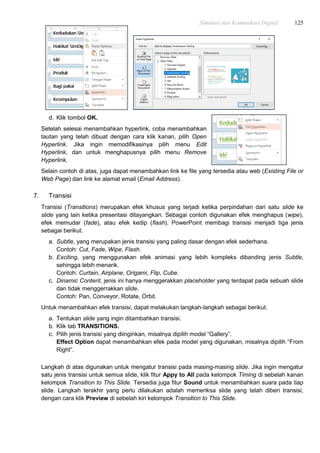 Simulasi dan Komunikasi Digital 125
d. Klik tombol OK.
Setelah selesai menambahkan hyperlink, coba menambahkan
tautan yang telah dibuat dengan cara klik kanan, pilih Open
Hyperlink. Jika ingin memodifikasinya pilih menu Edit
Hyperlink, dan untuk menghapusnya pilih menu Remove
Hyperlink.
Selain contoh di atas, juga dapat menambahkan link ke file yang tersedia atau web (Existing File or
Web Page) dan link ke alamat email (Email Address).
7. Transisi
Transisi (Transitions) merupakan efek khusus yang terjadi ketika perpindahan dari satu slide ke
slide yang lain ketika presentasi ditayangkan. Sebagai contoh digunakan efek menghapus (wipe),
efek memudar (fade), atau efek kedip (flash). PowerPoint membagi transisi menjadi tiga jenis
sebagai berikut.
a. Subtle, yang merupakan jenis transisi yang paling dasar dengan efek sederhana.
Contoh: Cut, Fade, Wipe, Flash.
b. Exciting, yang menggunakan efek animasi yang lebih kompleks dibanding jenis Subtle,
sehingga lebih menarik.
Contoh: Curtain, Airplane, Origami, Flip, Cube.
c. Dinamic Content, jenis ini hanya menggerakkan placeholder yang terdapat pada sebuah slide
dan tidak menggerrakkan slide.
Contoh: Pan, Conveyor, Rotate, Orbit.
Untuk menambahkan efek transisi, dapat melakukan langkah-langkah sebagai berikut.
a. Tentukan slide yang ingin ditambahkan transisi.
b. Klik tab TRANSITIONS.
c. Pilih jenis transisi yang diinginkan, misalnya dipilih model “Gallery”.
Effect Option dapat menambahkan efek pada model yang digunakan, misalnya dipilih “From
Right”.
Langkah di atas digunakan untuk mengatur transisi pada masing-masing slide. Jika ingin mengatur
satu jenis transisi untuk semua slide, klik fitur Appy to All pada kelompok Timing di sebelah kanan
kelompok Transition to This Slide. Tersedia juga fitur Sound untuk menambahkan suara pada tiap
slide. Langkah terakhir yang perlu dilakukan adalah memeriksa slide yang telah diberi transisi,
dengan cara klik Preview di sebelah kiri kelompok Transition to This Slide.
 