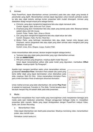 126 Simulasi dan Komunikasi Digital SMK Kelas X
8. Animasi
Pada PowerPoint, dapat ditambahkan animasi (animation) pada teks atau objek yang berada di
placeholder yang dipilih. Menambahkan animasi dapat digunakan untuk menarik perhatian audien
ke teks atau objek tertentu sehinga konten presentasi lebih mudah dimengerti. Animasi yang
disediakan dibagi menjadi empat jenis sebagai berikut.
a. Entrance, yang akan mengkontrol bagaimana teks atau objek memasuki slide.
Contoh: Appear, Split, Grow and Turn, Zoom.
b. Emphasis,yang akan menekankan teks atau objek yang berada pada slide. Biasanya bekerja
setelah dipicu oleh klik mouse.
Contoh: Pulse, Teater, Spin, Grow or Shrink
c. Exit, yang akan mengkontrol bagaimana teks atau objek keluar dari slide.
Contoh: Disapear, Fade, Fly Out, Float Out.
d. Motion Paths, yang berfungsi menekankan teks atau objek, hampir mirip dengan jenis
Emphasis, namun pergerakan teks atau objek yang diberi animasi akan mengikuti path yang
ditentukan dari awal.
Contoh: Lines, Arcs, Shapes, Loops, Custom Path.
Untuk menambahkan efek animasi, lakukan langkah-langkah sebagai berikut.
a. Tentukan teks atau objek pada placeholder yang ingin ditambahkan animasi.
b. Klik tab ANIMATIONS.
c. Pilih jenis animasi yang diinginkan, misalnya dipilih model “Bounce”.
Untuk dapat menambahkan pilihan efek pada model yang digunakan, manfaatkan Effect
Option, misalnya dipilih “By Paragraph”.
Apabila ingin mengatur pemilihan waktu untuk menampilkan animasi,
gunakanlah Animation Pane. Animation Pane adalah satu panel yang
berisi daftar objek yang dapat dianimasikan untuk ditampilkan pada
slide, misalnya: Start On Click. Untuk menampilkan Animation Pane,
perlu di-klik Animation Pane di kelompok Advanced Animation.
Untuk melihat animasi yang telah ditambahkan, klik tombol Play From
di sebelah kiri kelompok Transition to This Slide. Tombol tersebut akan
berubah menjadi Play All setelah diklik pada slide presentasi.
9. Media
PowerPoint menyediakan fitur insert media yang memungkinkan untuk menjalankan berbagai jenis
media pada saat melakukan presentasi. Dengan penggunaan berbagai media ini, menjadikan
presentasi lebih menarik. Media yang dapat diintegrasikan dengan PowerPoint meliputi Video,
Audio, dan Screen Recording.
a. Menambahkan Video
Video dapat ditambahkan dan diedit pada presentasi. Misalnya memotong video, menambahkan
poster, atau memilih style.
Perhatikan contoh berikut ini.
 