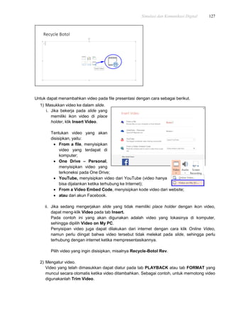 Simulasi dan Komunikasi Digital 127
Untuk dapat menambahkan video pada file presentasi dengan cara sebagai berikut.
1) Masukkan video ke dalam slide.
i. Jika bekerja pada slide yang
memiliki ikon video di place
holder, klik Insert Video.
Tentukan video yang akan
disisipkan, yaitu:
 From a file, menyisipkan
video yang terdapat di
komputer;
 One Drive – Personal,
menyisipkan video yang
terkoneksi pada One Drive;
 YouTube, menyisipkan video dari YouTube (video hanya
bisa dijalankan ketika terhubung ke Internet);
 From a Video Embed Code, menyisipkan kode video dari website;
 atau dari akun Facebook.
ii. Jika sedang mengerjakan slide yang tidak memiliki place holder dengan ikon video,
dapat meng-klik Video pada tab Insert.
Pada contoh ini yang akan digunakan adalah video yang lokasinya di komputer,
sehingga dipilih Video on My PC.
Penyisipan video juga dapat dilakukan dari internet dengan cara klik Online Video,
namun perlu diingat bahwa video tersebut tidak melekat pada slide, sehingga perlu
terhubung dengan internet ketika mempresentasikannya.
Pilih video yang ingin disisipkan, misalnya Recycle-Botol Rev.
2) Mengatur video.
Video yang telah dimasukkan dapat diatur pada tab PLAYBACK atau tab FORMAT yang
muncul secara otomatis ketika video ditambahkan. Sebagai contoh, untuk memotong video
digunakanlah Trim Video.
 