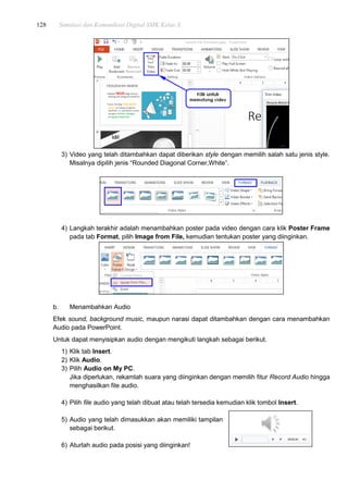 128 Simulasi dan Komunikasi Digital SMK Kelas X
3) Video yang telah ditambahkan dapat diberikan style dengan memilih salah satu jenis style.
Misalnya dipilih jenis “Rounded Diagonal Corner,White”.
4) Langkah terakhir adalah menambahkan poster pada video dengan cara klik Poster Frame
pada tab Format, pilih Image from File, kemudian tentukan poster yang diinginkan.
b. Menambahkan Audio
Efek sound, background music, maupun narasi dapat ditambahkan dengan cara menambahkan
Audio pada PowerPoint.
Untuk dapat menyisipkan audio dengan mengikuti langkah sebagai berikut.
1) Klik tab Insert.
2) Klik Audio.
3) Pilih Audio on My PC.
Jika diperlukan, rekamlah suara yang diinginkan dengan memilih fitur Record Audio hingga
menghasilkan file audio.
4) Pilih file audio yang telah dibuat atau telah tersedia kemudian klik tombol Insert.
5) Audio yang telah dimasukkan akan memiliki tampilan
sebagai berikut.
6) Aturlah audio pada posisi yang diinginkan!
 