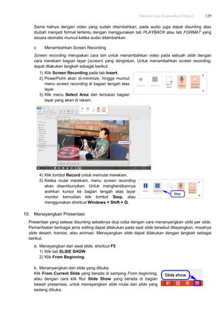 Simulasi dan Komunikasi Digital 129
Sama halnya dengan video yang sudah ditambahkan, pada audio juga dapat disunting atau
diubah menjadi format tertentu dengan menggunakan tab PLAYBACK atau tab FORMAT yang
secara otomatis muncul ketika audio ditambahkan.
c. Menambahkan Screen Recording
Screen recording merupakan cara lain untuk menambahkan video pada sebuah slide dengan
cara merekam bagian layar (screen) yang diinginkan. Untuk menambahkan screen recording,
dapat dilakukan langkah sebagai berikut.
1) Klik Screen Recording pada tab Insert.
2) PowerPoint akan di-minimize, hingga muncul
menu screen recording di bagian tengah atas
layar.
3) Klik menu Select Area dan tentukan bagian
layar yang akan di rekam.
4) Klik tombol Record untuk memulai merekam.
5) Ketika mulai merekam, menu screen recording
akan disembunyikan. Untuk menghentikannya
arahkan kursor ke bagian tengah atas layar
monitor kemudian klik tombol Stop, atau
menggunakan shortcut Windows + Shift + Q.
10. Menayangkan Presentasi
Presentasi yang selesai disunting sebaiknya diuji coba dengan cara menanyangkan slide per slide.
Pemanfaatan berbagai jenis editing dapat dilakukan pada saat slide tersebut ditayangkan, misalnya
slide desain, transisi, atau animasi. Menayangkan slide dapat dilakukan dengan langkah sebagai
berikut.
a. Menayangkan dari awal slide, shortcut F5
1) Klik tab SLIDE SHOW.
2) Klik From Beginning.
b. Menanyangkan dari slide yang dibuka
Klik From Current Slide yang berada di samping From beginning,
atau dengan cara klik fitur Slide Show yang berada di bagian
bawah presentasi, untuk menayangkan slide mulai dari slide yang
sedang dibuka.
 