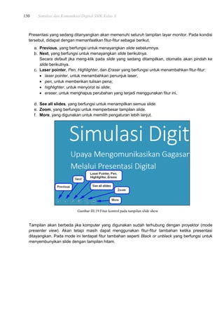 130 Simulasi dan Komunikasi Digital SMK Kelas X
Presentasi yang sedang ditanyangkan akan memenuhi seluruh tampilan layar monitor. Pada kondisi
tersebut, didapat dengan memanfaatkan fitur-fitur sebagai berikut.
a. Previous, yang berfungsi untuk menayangkan slide sebelumnya.
b. Next, yang berfungsi untuk menayangkan slide berikutnya.
Secara default jika meng-klik pada slide yang sedang ditampilkan, otomatis akan pindah ke
slide berikutnya.
c. Laser pointer, Pen, Highlighter, dan Eraser yang berfungsi untuk menambahkan fitur-fitur:
 laser pointer, untuk menambahkan penunjuk laser;
 pen, untuk memberikan tulisan pena;
 highlighter, untuk menyorot isi slide;
 eraser, untuk menghapus perubahan yang terjadi menggunakan fitur ini.
d. See all slides, yang berfungsi untuk menampilkan semua slide.
e. Zoom, yang berfungsi untuk memperbesar tampilan slide.
f. More, yang digunakan untuk memilih pengaturan lebih lanjut.
Gambar III.19.Fitur kontrol pada tampilan slide show
Tampilan akan berbeda jika komputer yang digunakan sudah terhubung dengan proyektor (mode
presenter view). Akan tetapi masih dapat menggunakan fitur-fitur tambahan ketika presentasi
ditayangkan. Pada mode ini terdapat fitur tambahan seperti Black or unblack yang berfungsi untuk
menyembunyikan slide dengan tampilan hitam.
 