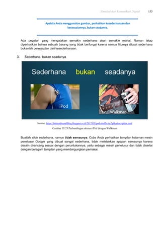 Simulasi dan Komunikasi Digital 135
Ada pepatah yang mengatakan semakin sederhana akan semakin mahal. Namun tetap
diperhatikan bahwa sebuah barang yang tidak berfungsi karena semua fiturnya dibuat sederhana
bukanlah perwujudan dari kesederhanaan.
3. Sederhana, bukan seadanya
Sumber: https://fashionthemallblog.blogspot.co.id/2012/03/ipod-shuffle-is-2gbb-description.html
Gambar III.23.Perbandingan ukuran iPod dengan Walkman
Buatlah slide sederhana, namun tidak semaunya. Coba Anda perhatikan tampilan halaman mesin
penelusur Google yang dibuat sangat sederhana, tidak meletakkan apapun semaunya karena
desain dirancang sesuai dengan peruntukannya, yaitu sebagai mesin penelusur dan tidak disertai
dengan beragam tampilan yang membingungkan pemakai.
Apabila Anda menggunakan gambar, perhatikan kesederhanaan dan
kesesuaiannya, bukan seadanya.
 