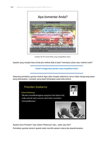 142 Simulasi dan Komunikasi Digital SMK Kelas X
Gambar III.29.Contoh Slide yang mengalihkan fokus
Apakah yang menjadi fokus Anda jika melihat slide di atas? membaca tulisan atau melihat mobil?
Sekarang perhatikan gambar berikut! Agar slide menjadi sederhana namun tidak mengurangi pesan
yang disampaikan, manakah yang dapat dihilangkan pada slide berikut.
Apakah baris Presiden? atau Dalam Pidatonya? atau...salah satu foto?
Perhatikan gambar berikut! apakah telah memiliki sebuah makna jika disederhanakan.
Hindari menggunakan gambar yang mengalihkan fokus!
 