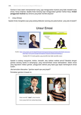 144 Simulasi dan Komunikasi Digital SMK Kelas X
Gambar di atas selain mempersempit ruang, juga menggunakan ilustrasi yang tidak mewakili suatu
emosi, hanya imajinasi. Apabila Anda memang ingin menggunakan gambar mahluk hidup, hindari
penggunaan ilustrasi dua dimensi yang tidak memiliki ekspresi!
7. Unsur Emosi
Apakah Anda mengetahui apa yang sedang dilakukan seorang pria pada ilustrasi yang ada di bawah?
Sumber: https://sites.google.com/site/digitalinformationmanagement/penyaji-presentasi/slide/teknik-menyusun-
slide?tmpl=%2Fsystem%2Fapp%2Ftemplates%2Fprint%2F&showPrintDialog=1
Gambar III.31.Contoh gambar yang memiliki dan tidak memiliki emosi
Apakah ia sedang mengantuk, tertidur, bersedih, atau bahkan melihat semut? Berdeda dengan
gambar seorang wanita di sampingnya, yang mencerminkan emosi kekhawatiran. Selain emosi
yang digunakan melalui gambar, penggunaan kalimat yang tepat juga dapat memengaruhi emosi
audien.
Jika kemudian ditanyakan, "gambar seperti apa yang tepat?"
Perhatikan gambar di bawah ini.
 
