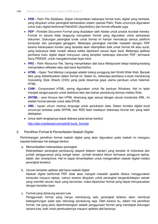 146 Simulasi dan Komunikasi Digital SMK Kelas X
 PDB - Palm File Database. Dapat menyertakan beberapa format buku digital yang berbeda,
yang ditujukan untuk perangkat berbasiskan sistem operasi Palm. Pada umumnya digunakan
untuk buku digital berformat PalmDOC (AportisDoc) dan format eReader juga.
 PDF - Portable Document Format yang diciptakan oleh Adobe untuk produk Acrobat mereka.
Format ini secara tidak langsung merupakan format yang digunakan untuk pertukaran
dokumen. Dukungan perangkat lunak untuk format ini hampir mencakupi semua platform
komputer dan perangkat genggam. Beberapa perangkat memiliki masalah dengan PDF
karena kebanyakan konten yang tersedia akan ditampilkan baik untuk format A4 atau surat,
yang keduanya tidak mudah dibaca ketika diperkecil sesuai layar kecil. Beberapa aplikasi
pembaca buku digital dapat menyusun ulang tampilan beberapa dokumen PDF, termasuk
Sony PRS505, untuk mengakomodasi layar kecil.
 PRC - Palm Resource File, Sering menyertakan alat baca Mobipocket tetapi kadang-kadang
menyertakan eReader atau alat baca AportisDoc.
 HTML - Hyper Text Markup Language adalah tulang punggung dari World Wide Web. Banyak
teks yang didistribusikan dalam format ini. Selain itu, beberapa pembaca e-book mendukung
Cascading Style Sheets (CSS) yang pada dasarnya gaya utama panduan untuk halaman
HTML.
 CHM - Compressed HTML, sering digunakan untuk file bantuan Windows. Hal ini telah
menjadi sangat populer untuk distribusi teks dan bahan pendukung lainnya melalui Web.
 XHTML - versi khusus dari HTML dirancang agar sesuai dengan aturan konstruksi XML. Ini
adalah format standar untuk data EPUB.
 XML - tujuan umum markup language untuk pertukaran data. Dalam konteks digital book
umumnya terbatas pada XHTML dan RSS feed meskipun beberapa format lain yang telah
ditetapkan.
 Untuk lebih lengkapnya dapat diakses pada laman berikut.
http://wiki.mobileread.com/wiki/E-book_formats
2. Pemilihan Format & Pemanfaatan Naskah Digital
Pertimbangan pemilihan format naskah digital yang akan digunakan pada naskah ini mengacu
kepada beberapa hal sebagai berikut.
a. Memanfaatkan ketersediaan perangkat
Ketersediaan perangkat pendukung (seperti telepon seluler) yang beredar di Indonesia dan
jumlah penggunanya yang sangat besar. Jumlah tersebut belum termasuk pengguna laptop,
tablet, dan smartphone. Hal ini dapat dimanfaatkan untuk mengenalkan naskah digital melalui
perangkat tersebut.
b. Ukuran tampilan aplikasi alat baca naskah digital
Naskah digital berformat PDF tidak akan menjadi masalah apabila dibaca menggunakan
komputer maupun laptop, namun karena ditujukan untuk perangkat bergerak/telepon seluler
yang memiliki ukuran layar yang bervariasi, maka diperlukan format yang dapat menyesuaikan
dengan tampilan layar.
c. Format yang didukung secara luas
Penggunaan format yang hanya mendukung satu perangkat tertentu akan membuat
ketergantungan pada satu teknologi pendukung saja. Oleh karena itu, dalam hal pemilihan
format, hal yang perlu dipertimbangkan adalah penggunaan format yang mendapat dukungan
secara luas, baik untuk pembuatannya maupun aplikasi alat bacanya.
 