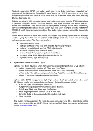 Simulasi dan Komunikasi Digital 147
Electronic publication (EPUB) merupakan salah satu format buku digital yang disepakati oleh
International Digital Publishing Forum (IDPF) pada Oktober 2011. EPUB menggantikan peran Open
eBook sebagai format buku terbuka. EPUB terdiri atas file multimedia, html5, css, xhtml, xml yang
dikemas dalam satu file.
Sebagai format yang tidak mengacu kepada salah satu pengembang tertentu, EPUB dapat dibaca
di pelbagai perangkat, seperti: komputer, Android, iOS, Kobo eReader, Blackberry playbook,
Barnes and Noble Nook, Sony Reader, dan berbagai perangkat lainnya. Format EPUB mendukung
penyesuaian tampilan teks sesuai dengan ukuran layar kecil untuk perangkat tertentu. Pada format
EPUB 3.0 sudah dimungkinkan menyertakan fitur audio, video, maupun animasi ke dalam buku
digital.
Format EPUB merupakan salah satu format buku digital yang paling populer saat ini. Berbagai
kelebihan yang ditawarkan telah menjadikan EPUB sebagai salah satu format buku digital yang
paling banyak digunakan. Fitur-fiturnya antara lain:
 format terbuka dan gratis;
 berbagai alat baca EPUB yang telah tersedia di pelbagai perangkat;
 berbagai perangkat lunak pembuat EPUB telah tersedia;
 dukungan (support) untuk video dan audio;
 reflowable (word wrap), dan pengaturan ukuran teks;
 dukungan untuk Digital Rights Management (DRM), dan
 styling Cascading Style Sheet (CSS).
3. Aplikasi Pemformatan Naskah Digital
Aplikasi yang dapat digunakan untuk menyusun naskah digital dengan format EPUB adalah:
 aplikasi pengolah kata, misalnya MS Office atau Libre Office;
 aplikasi pengolah gambar, misalnya GIMP, Paint, atau Adobe Photoshop;
 aplikasi audio video editor, misalnya Audacity, Any Video Converter, dan Format Factory;
 aplikasi EPUB editor, misalnya Sigil atau Viewporter.
Aplikasi editor EPUB menggunakan Sigil. Sigil adalah sebuah perangkat lunak editor untuk
EPUB yang bersifat open source. Beberapa fitur dari Sigil adalah sebagai berikut.
 Gratis dan Open Source dengan lisensi GPLv3.
 Multiplatform: dapat dijalankan di Windows, Linux dan Mac.
 Multiple view: Book view, Code View dan Preview.
 Dapat langsung mengedit tampilan EPUB di book view.
 Generator daftar isi dengan support untuk heading multi-level.
 Editor metadata.
Sigil sudah mendukung import file video dan audio semenjak versi 0.7.0. Dalam buku ini kita
akan menggunakan Sigil versi 0.9.7. Untuk mengunduh Sigil, dapat meng-akses website pada
alamat http://sigil-ebook.com/.
 