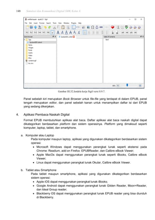 148 Simulasi dan Komunikasi Digital SMK Kelas X
Gambar III.32.Jendela kerja Sigil versi 0.9.7.
Panel sebelah kiri merupakan Book Browser untuk file-file yang terdapat di dalam EPUB, panel
tengah merupakan editor, dan panel sebelah kanan untuk menampilkan daftar isi dari EPUB
yang sedang dikerjakan.
4. Aplikasi Pembaca Naskah Digital
Format EPUB membutuhkan aplikasi alat baca. Daftar aplikasi alat baca naskah digital dapat
dikategorikan berdasarkan platform dan sistem operasinya. Platform yang dimaksud seperti
komputer, laptop, tablet, dan smartphone.
a. Komputer atau Laptop
Pada komputer maupun laptop, aplikasi yang digunakan dikategorikan berdasarkan sistem
operasi:
 Microsoft Windows dapat menggunakan perangkat lunak seperti ekstensi pada
Chrome: Readium, add on Firefox: EPUBReader, dan Calibre eBook Viewer;
 Apple MacOs dapat menggunakan perangkat lunak seperti iBooks, Calibre eBook
Viewer;
 Linux dapat menggunakan perangkat lunak Okular, Calibre eBook Viewer.
b. Tablet atau Smartphone
Pada tablet maupun smartphone, aplikasi yang digunakan dikategorikan berdasarkan
sistem operasi:
 Apple iOS dapat menggunakan perangkat lunak iBooks;
 Google Android dapat menggunakan perangkat lunak Gitden Reader, Moon+Reader,
dan Ideal Group reader;
 Blackberry OS dapat menggunakan perangkat lunak EPUB reader yang bisa diunduh
di Blackberry.
 