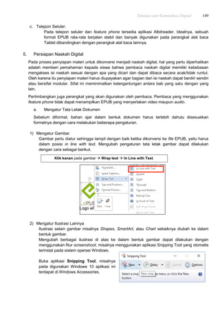Simulasi dan Komunikasi Digital 149
c. Telepon Seluler.
Pada telepon seluler dan feature phone tersedia aplikasi Albitreader. Idealnya, sebuah
format EPUB rata-rata berjalan stabil dan banyak digunakan pada perangkat alat baca
Tablet dibandingkan dengan perangkat alat baca lainnya.
5. Persiapan Naskah Digital
Pada proses penyiapan materi untuk dikonversi menjadi naskah digital, hal yang perlu diperhatikan
adalah memberi pemahaman kepada siswa bahwa pembaca naskah digital memiliki kebebasan
mengakses isi naskah sesuai dengan apa yang dicari dan dapat dibaca secara acak/tidak runtut.
Oleh karena itu penyiapan materi harus diupayakan agar bagian dari isi naskah dapat berdiri sendiri
atau bersifat modular. Sifat ini meminimalkan ketergantungan antara bab yang satu dengan yang
lain.
Pertimbangkan juga perangkat yang akan digunakan oleh pembaca. Pembaca yang menggunakan
feature phone tidak dapat menampilkan EPUB yang menyertakan video maupun audio.
a. Mengatur Tata Letak Dokumen
Sebelum diformat, bahan ajar dalam bentuk dokumen harus terlebih dahulu disesuaikan
formatnya dengan cara melakukan beberapa pengaturan.
1) Mengatur Gambar
Gambar perlu diatur sehingga tampil dengan baik ketika dikonversi ke file EPUB, yaitu harus
dalam posisi in line with text. Mengubah pengaturan tata letak gambar dapat dilakukan
dengan cara sebagai berikut.
Klik kanan pada gambar  Wrap text  In Line with Text.
2) Mengatur Ilustrasi Lainnya
Ilustrasi selain gambar misalnya Shapes, SmartArt, atau Chart sebaiknya diubah ke dalam
bentuk gambar.
Mengubah berbagai ilustrasi di atas ke dalam bentuk gambar dapat dilakukan dengan
menggunakan fitur screenshoot, misalnya menggunakan aplikasi Snipping Tool yang otomatis
terinstal pada sistem operasi Windows.
Buka aplikasi Snipping Tool, misalnya
pada digunakan Windows 10 aplikasi ini
terdapat di Windows Accessories.
 