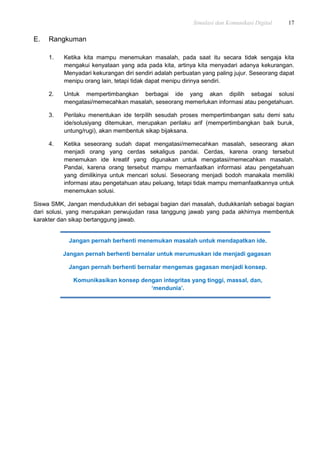 Simulasi dan Komunikasi Digital 17
E. Rangkuman
1. Ketika kita mampu menemukan masalah, pada saat itu secara tidak sengaja kita
mengakui kenyataan yang ada pada kita, artinya kita menyadari adanya kekurangan.
Menyadari kekurangan diri sendiri adalah perbuatan yang paling jujur. Seseorang dapat
menipu orang lain, tetapi tidak dapat menipu dirinya sendiri.
2. Untuk mempertimbangkan berbagai ide yang akan dipilih sebagai solusi
mengatasi/memecahkan masalah, seseorang memerlukan informasi atau pengetahuan.
3. Perilaku menentukan ide terpilih sesudah proses mempertimbangan satu demi satu
ide/solusiyang ditemukan, merupakan perilaku arif (mempertimbangkan baik buruk,
untung/rugi), akan membentuk sikap bijaksana.
4. Ketika seseorang sudah dapat mengatasi/memecahkan masalah, seseorang akan
menjadi orang yang cerdas sekaligus pandai. Cerdas, karena orang tersebut
menemukan ide kreatif yang digunakan untuk mengatasi/memecahkan masalah.
Pandai, karena orang tersebut mampu memanfaatkan informasi atau pengetahuan
yang dimilikinya untuk mencari solusi. Seseorang menjadi bodoh manakala memiliki
informasi atau pengetahuan atau peluang, tetapi tidak mampu memanfaatkannya untuk
menemukan solusi.
Siswa SMK, Jangan mendudukkan diri sebagai bagian dari masalah, dudukkanlah sebagai bagian
dari solusi, yang merupakan perwujudan rasa tanggung jawab yang pada akhirnya membentuk
karakter dan sikap bertanggung jawab.
Jangan pernah berhenti menemukan masalah untuk mendapatkan ide.
Jangan pernah berhenti bernalar untuk merumuskan ide menjadi gagasan.
Jangan pernah berhenti bernalar mengemas gagasan menjadi konsep.
Komunikasikan konsep dengan integritas yang tinggi, massal, dan,
‘mendunia’.
 