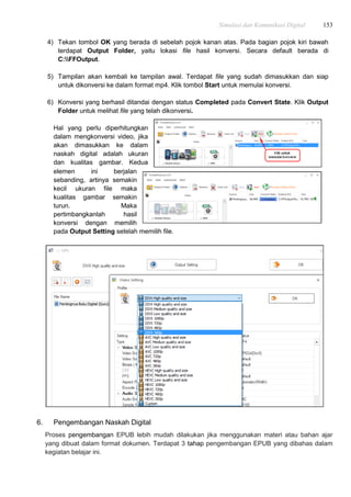 Simulasi dan Komunikasi Digital 153
4) Tekan tombol OK yang berada di sebelah pojok kanan atas. Pada bagian pojok kiri bawah
terdapat Output Folder, yaitu lokasi file hasil konversi. Secara default berada di
C:FFOutput.
5) Tampilan akan kembali ke tampilan awal. Terdapat file yang sudah dimasukkan dan siap
untuk dikonversi ke dalam format mp4. Klik tombol Start untuk memulai konversi.
6) Konversi yang berhasil ditandai dengan status Completed pada Convert State. Klik Output
Folder untuk melihat file yang telah dikonversi.
Hal yang perlu diperhitungkan
dalam mengkonversi video, jika
akan dimasukkan ke dalam
naskah digital adalah ukuran
dan kualitas gambar. Kedua
elemen ini berjalan
sebanding, artinya semakin
kecil ukuran file maka
kualitas gambar semakin
turun. Maka
pertimbangkanlah hasil
konversi dengan memilih
pada Output Setting setelah memilih file.
6. Pengembangan Naskah Digital
Proses pengembangan EPUB lebih mudah dilakukan jika menggunakan materi atau bahan ajar
yang dibuat dalam format dokumen. Terdapat 3 tahap pengembangan EPUB yang dibahas dalam
kegiatan belajar ini.
 