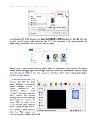 156 Simulasi dan Komunikasi Digital SMK Kelas X
Akan dihasilkan file EPUB dengan nama Buku Digital 2016.12.EPUB dengan ikon Sigil (S). Ikon akan
otomatis tampil S sebab ketika menginstal Sigil 0.9.7, pilih menyetujui untuk mengasosiasikan file
ebook menggunakan Sigil (associate ebook files with Sigil).
Sampai tahap ini, telah berhasil membuat sebuah file EPUB. File tersebut masih sangat minim dengan
standar EPUB, sehingga diperlukan berbagai modifikasi, antara lain penambahan identitas berupa
metadata, sampul, daftar isi dan lain sebagainya. Penjelasan lebih lanjut terdapat pada bagian
Memberi Identitas Naskah.
1) Konversi dari PDF ke EPUB
Konversi dari PDF ke EPUB
dapat dilakukan menggunakan
aplikasi Calibre. Aplikasi ini
adalah perpustakaan buku
elektronik (ebook library
manager) yang dapat digunakan
untuk melihat dan konversi
berbagai format ebook. Misalnya,
dapat melakukan konversi dari
format PDF ke dalam format
EPUB. Konversi dapat dilakukan
dengan langkah sebagai berikut.
Buka aplikasi Calibre kemudian
tekan ikon Add books, pada
contoh ini digunakan Calibre versi 2.74.
 