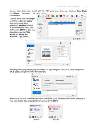 Simulasi dan Komunikasi Digital 157
Sebuah kotak dialog akan tampil, pilih file PDF yang akan dikonversi. Misalnya Buku Digital
2016.12.pdf, kemudian klik
tombol Open.
Konversi dapat dilakukan dengan
cara klik ikon Convert books.
Akan tampil kotak dialog
pengaturan Metadata di bawah
ini. Pastikan format output yang
dipilih adalah EPUB. Isi data yang
dibutuhkan mulai dari Title,
Author (s), Author Sort,
Publisher, Tags, Series.
Pilih pengaturan yang lainnya yang dibutuhkan, jika ingin mengatur hasil EPUB, dapat mengatur di
EPUB Output. Langkah terakhir klik tombol OK.
Pemrosesan dari PDF ke EPUB dapat dilihat pada pojok kanan bawah halaman utama. Pemrosesan
yang telah selesai ditandai dengan bertambahnya format EPUB.
Sebelum Sesudah
 