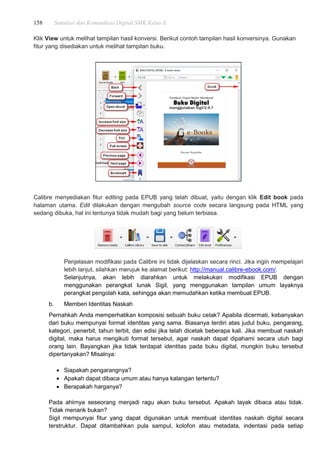 158 Simulasi dan Komunikasi Digital SMK Kelas X
Klik View untuk melihat tampilan hasil konversi. Berikut contoh tampilan hasil konversinya. Gunakan
fitur yang disediakan untuk melihat tampilan buku.
Calibre menyediakan fitur editing pada EPUB yang telah dibuat, yaitu dengan klik Edit book pada
halaman utama. Edit dilakukan dengan mengubah source code secara langsung pada HTML yang
sedang dibuka, hal ini tentunya tidak mudah bagi yang belum terbiasa.
Penjelasan modifikasi pada Calibre ini tidak dijelaskan secara rinci. Jika ingin mempelajari
lebih lanjut, silahkan merujuk ke alamat berikut: http://manual.calibre-ebook.com/.
Selanjutnya, akan lebih diarahkan untuk melakukan modifikasi EPUB dengan
menggunakan perangkat lunak Sigil, yang menggunakan tampilan umum layaknya
perangkat pengolah kata, sehingga akan memudahkan ketika membuat EPUB.
b. Memberi Identitas Naskah
Pernahkah Anda memperhatikan komposisi sebuah buku cetak? Apabila dicermati, kebanyakan
dari buku mempunyai format identitas yang sama. Biasanya terdiri atas judul buku, pengarang,
kategori, penerbit, tahun terbit, dan edisi jika telah dicetak beberapa kali. Jika membuat naskah
digital, maka harus mengikuti format tersebut, agar naskah dapat dipahami secara utuh bagi
orang lain. Bayangkan jika tidak terdapat identitas pada buku digital, mungkin buku tersebut
dipertanyakan? Misalnya:
 Siapakah pengarangnya?
 Apakah dapat dibaca umum atau hanya kalangan tertentu?
 Berapakah harganya?
Pada ahirnya seseorang menjadi ragu akan buku tersebut. Apakah layak dibaca atau tidak.
Tidak menarik bukan?
Sigil mempunyai fitur yang dapat digunakan untuk membuat identitas naskah digital secara
terstruktur. Dapat ditambahkan pula sampul, kolofon atau metadata, indentasi pada setiap
 