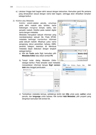 160 Simulasi dan Komunikasi Digital SMK Kelas X
e) Lakukan hingga bab/ bagian akhir sesuai dengan kebutuhan. Kemudian ganti file pertama
yang dimasukkan sesuai dengan nama bab/ bagian, sehingga akan dihasilkan tampilan
sebagai berikut.
2) Kolofon atau Metadata
Kolofon adalah catatan penulis, umumnya
pada akhir naskah atau terbitan, berisi
keterangan mengenai tempat, waktu, dan
penyalin naskah. Kolofon pada naskah digital
sama dengan metadata.
Metadata merupakan sebuah informasi yang
mendeskripsikan sebuah file. Pada EPUB,
metadata berfungsi memberikan informasi
pada sebuah naskah. Misalnya: judul, nama
pengarang, tahun penerbitan, bahasa, ISBN,
penerbit, kategori, deskripsi, dll. Membuat
metadata dapat dilakukan dengan langkah
sebagai berikut.
a) Klik tab Tools pada Sigil, kemudian pilih
Metadata Editor atau tekan tombol F8.
b) Tampil kotak dialog Metadata Editor
sebagai berikut. Pada tampilan awal metadata
menyediakan informasi berupa Sigil version dan
date atau tanggal pembuatan.
c) Tambahkan metadata lainnya, setidaknya terdiri dari title untuk judul, author untuk
penulis, dan language untuk bahasa. Klik tombol Add Metadata, pilih properti yang
diinginkan kemudian klik tombol Ok.
 