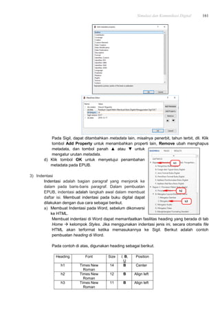 Simulasi dan Komunikasi Digital 161
Pada Sigil, dapat ditambahkan metadata lain, misalnya penerbit, tahun terbit, dll. Klik
tombol Add Property untuk menambahkan properti lain, Remove ubah menghapus
metadata, dan tombol panah ▲ atau ▼ untuk
mengatur urutan metadata.
d) Klik tombol OK untuk menyetujui penambahan
metadata pada EPUB.
3) Indentasi
Indentasi adalah bagian paragraf yang menjorok ke
dalam pada baris-baris paragraf. Dalam pembuatan
EPUB, indentasi adalah langkah awal dalam membuat
daftar isi. Membuat indentasi pada buku digital dapat
dilakukan dengan dua cara sebagai berikut.
a) Membuat Indentasi pada Word, sebelum dikonversi
ke HTML.
Membuat indentasi di Word dapat memanfaatkan fasilitas heading yang berada di tab
Home  kelompok Styles. Jika menggunakan indentasi jenis ini, secara otomatis file
HTML akan terformat ketika memasukannya ke Sigil. Berikut adalah contoh
pembuatan heading di Word.
Pada contoh di atas, digunakan heading sebagai berikut.
Heading Font Size I, B,
U
Position
h1 Times New
Roman
14 B Center
h2 Times New
Roman
12 B Align left
h3 Times New
Roman
11 B Align left
 