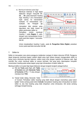 162 Simulasi dan Komunikasi Digital SMK Kelas X
b) Membuat Indentasi pada Sigil
Membuat indentasi di Sigil dapat
dilakukan dengan meng-klik h1,
h2, ... h6, pada kelompok heading
Sigil. Heading 1 (h1) menandakan
topik utama, h2 menandakan
subtopik, h3 menandakan sub-
subtopik, dst. Paragraf (p)
merupakan teks standar yang
digunakan dan tidak masuk ke
dalam pembuatan daftar isi.
Perhatikan contoh membuat
heading 1 pada Bagian 1, yaitu
dengan cara memposisikan kursor
pada awal teks bagian 1 kemudian
klik h1.
Untuk menghasilkan heading 2 pada pada A. Pengertian Buku Digital, posisikan
kursor pada awal teks kemudian klik h2.
7. Daftar Isi
Daftar isi merupakan cara utama pengguna melakukan navigasi di dalam dokumen EPUB. Pengguna
dapat langsung membuka bagian naskah digital yang ingin dibaca dengan menggunakan daftar isi
tanpa harus membuka tiap-tiap halaman, sistem yang mirip dengan hyperlink di halaman web. Sigil
memiliki fitur untuk membuat daftar isi secara otomatis. Hal yang perlu dipersiapkan hanyalah
menentukan heading pada setiap bagian yang ingin dimasukkan di dalam daftar isi.
Membuat daftar isi di pada Sigil dapat dilakukan dengan langkah-langkah sebagai berikut.
a) Klik tab Tools pada Sigil, pilih Table
of Content dan pilih Generate Table
of Contents (CTRL + T) atau dengan
menekan ikon TOC.
b) Tampil kotak dialog Generate Table
of Content. Perhatikan daftar heading yang telah dibuat dengan memeriksa pada kolom
Level. Tanda centang pada kolom Include menyatakan heading akan dimasukkan ke dalam
daftar isi, jika Ada heading yang tidak diinginkan untuk dimasukan, klik tanda centang
sehingga menjadi kosong.
 