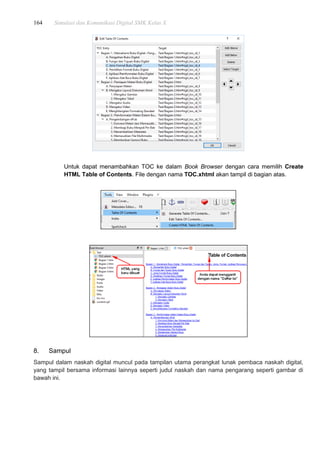 164 Simulasi dan Komunikasi Digital SMK Kelas X
Untuk dapat menambahkan TOC ke dalam Book Browser dengan cara memilih Create
HTML Table of Contents. File dengan nama TOC.xhtml akan tampil di bagian atas.
8. Sampul
Sampul dalam naskah digital muncul pada tampilan utama perangkat lunak pembaca naskah digital,
yang tampil bersama informasi lainnya seperti judul naskah dan nama pengarang seperti gambar di
bawah ini.
 