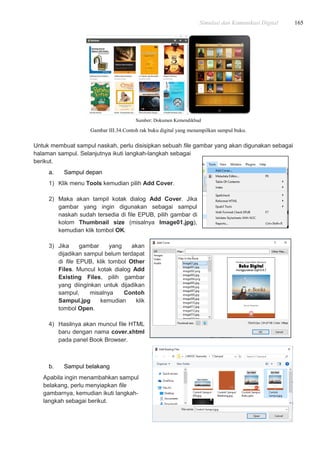 Simulasi dan Komunikasi Digital 165
Sumber: Dokumen Kemendikbud
Gambar III.34.Contoh rak buku digital yang menampilkan sampul buku.
Untuk membuat sampul naskah, perlu disisipkan sebuah file gambar yang akan digunakan sebagai
halaman sampul. Selanjutnya ikuti langkah-langkah sebagai
berikut.
a. Sampul depan
1) Klik menu Tools kemudian pilih Add Cover.
2) Maka akan tampil kotak dialog Add Cover. Jika
gambar yang ingin digunakan sebagai sampul
naskah sudah tersedia di file EPUB, pilih gambar di
kolom Thumbnail size (misalnya Image01.jpg),
kemudian klik tombol OK.
3) Jika gambar yang akan
dijadikan sampul belum terdapat
di file EPUB, klik tombol Other
Files. Muncul kotak dialog Add
Existing Files, pilih gambar
yang diinginkan untuk dijadikan
sampul, misalnya Contoh
Sampul.jpg kemudian klik
tombol Open.
4) Hasilnya akan muncul file HTML
baru dengan nama cover.xhtml
pada panel Book Browser.
b. Sampul belakang
Apabila ingin menambahkan sampul
belakang, perlu menyiapkan file
gambarnya, kemudian ikuti langkah-
langkah sebagai berikut.
 