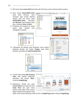 166 Simulasi dan Komunikasi Digital SMK Kelas X
1) Klik kanan pada cover.xhtml kemudian pilih Add Copy untuk membuat salinan sampul.
2) Akan tampil Section0001.xhtml
pada Book Browser, ubah
namanya agar mudah dikenali
dengan cara klik kanan pada
Section0001.xhtml kemudian
pilih Rename. Ganti dengan nama
baru, misalnya Cover 2.xhtml.
3) Pindahkan file tersebut ke posisi
paling akhir dengan cara
menggeser ke bawah.
4) Tambahkan file gambar yang diinginkan untuk sampul
belakang dengan klik kanan Images pada Book
Browser, kemudian pilih Add Existing Files.
5) Tampil kotak dialog Add Existing
Files, pilih gambar diinginkan
kemudian klik tombol Open,
misalnya Image02.jpg.
6) Selanjutnya double klik pada
Cover2.xhtml, kemudian klik ikon
Code View dan ganti nama
gambar yang dipilih untuk sampul
depan dengan nama gambar yang
dipilih untuk sampul belakang, pada contoh ini Image01.jpg diganti dengan Image02.jpg.
 