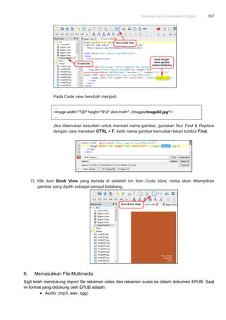 Simulasi dan Komunikasi Digital 167
Pada Code view berubah menjadi:
...
<image width="720" height="912" xlink:href="../Images/Image02.jpg"/>
...
Jika ditemukan kesulitan untuk mencari nama gambar, gunakan fitur Find & Replace
dengan cara menekan CTRL + F, ketik nama gambar kemudian tekan tombol Find.
7) Klik ikon Book View yang berada di sebelah kiri ikon Code View, maka akan ditampilkan
gambar yang dipilih sebagai sampul belakang.
9. Memasukkan File Multimedia
Sigil telah mendukung import file rekaman video dan rekaman suara ke dalam dokumen EPUB. Saat
ini format yang didukung oleh EPUB adalah:
 Audio: (mp3, wav, ogg)
 