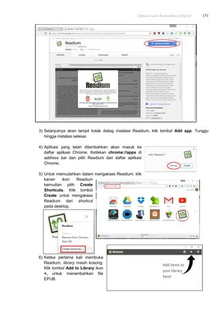 Simulasi dan Komunikasi Digital 171
3) Selanjutnya akan tampil kotak dialog instalasi Readium, klik tombol Add app. Tunggu
hingga instalasi selesai.
4) Aplikasi yang telah ditambahkan akan masuk ke
daftar aplikasi Chrome. Ketikkan chrome://apps di
address bar dan pilih Readium dari daftar aplikasi
Chrome.
5) Untuk memudahkan dalam mengakses Readium, klik
kanan ikon Readium
kemudian pilih Create
Shortcuts. Klik tombol
Create untuk mengakses
Readium dari shortcut
pada desktop.
6) Ketika pertama kali membuka
Readium, library masih kosong.
Klik tombol Add to Library ikon
+, untuk menambahkan file
EPUB.
 