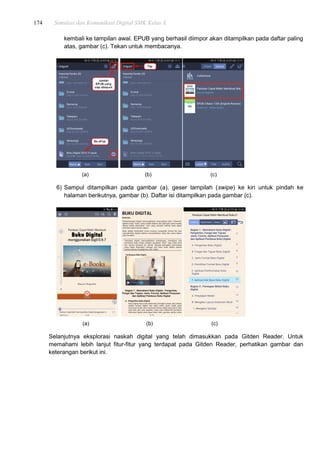 174 Simulasi dan Komunikasi Digital SMK Kelas X
kembali ke tampilan awal. EPUB yang berhasil diimpor akan ditampilkan pada daftar paling
atas, gambar (c). Tekan untuk membacanya.
(a) (b) (c)
6) Sampul ditampilkan pada gambar (a), geser tampilah (swipe) ke kiri untuk pindah ke
halaman berikutnya, gambar (b). Daftar isi ditampilkan pada gambar (c).
(a) (b) (c)
Selanjutnya eksplorasi naskah digital yang telah dimasukkan pada Gitden Reader. Untuk
memahami lebih lanjut fitur-fitur yang terdapat pada Gitden Reader, perhatikan gambar dan
keterangan berikut ini.
 