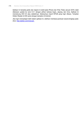 176 Simulasi dan Komunikasi Digital SMK Kelas X
Aplikasi ini tersedia gratis dan dapat di install pada iPhone dan iPad. Pada Januari 2016, telah
dilakukan update ke versi 4.5.1 dengan pilihan bahasa Ingris, Jepang, dan Cina. Aplikasi ini
mendukung iOS 6.0 atau setelahnya. Selanjutnya import EPUB yang ingin dibaca. Tampilan
Gitden Reader di iOS sama dengan tampilan di Android.
Jika ingin mempelajari lebih dalam aplikasi ini, silahkan membaca panduan secara lengkap pada
situs: http://gitden.com/manual/.
 