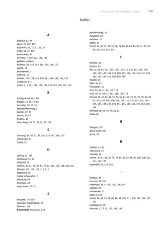 Simulasi dan Komunikasi Digital 179
Indeks
A
absolut, 82, 84
akun, 37, 122, 167
Algoritma, 11, 12, 17, 21, 24
Align, 43, 72, 159
anamnesis, 19
animasi, 7, 120, 121, 126, 143
aplikasi. Aplikasi
Aplikasi, 68, 142, 143, 144, 153, 168, 172
apotik, 19
aransemen, 1
artificial, 10
audien, 120, 128, 129, 130, 133, 134, 135, 136, 139
audience, 111
audio, 1, 7, 112, 124, 125, 141, 143, 144, 145, 147, 165
B
background, 119, 124
Bagan, 12, 13, 17, 19
bernalar, 10, 11, 26
blended learning, 1
border, 72, 73
Breaks, 60, 61
Buddha, 34
buku kerja, 69, 77, 91, 92, 93, 100
C
centang, 47, 60, 77, 97, 101, 114, 147, 160, 170
chococips, 17
Cycle, 52
D
daring, 52, 141
database, 14, 64
deduktif, 11
default, 36, 61, 68, 70, 73, 77, 82, 111, 126, 148, 150, 152
Design, 101, 106, 107, 111, 115
diagnosa, 19
digital citizenship, 7
directory, 64
divergen, 28
drop down, 42, 73
E
ekspresi, 79, 139
ekspresi matematika, 79
Elemen, 106
Emotional: emotional, 129
epistemologi, 10
Equation, 56
estetika, 10
etiket, 10
Excel, 65, 68, 72, 73, 74, 78, 79, 80, 81, 84, 85, 89, 91, 92, 93,
98, 100, 101, 102, 105
F
familiar, 25
fashion, 35
file, 32, 64, 65, 111, 112, 119, 120, 122, 124, 141, 142, 143,
144, 145, 147, 148, 149, 150, 151, 152, 153, 156, 157, 159,
162, 163, 164, 165, 168, 169, 170
filsafat, 10
filter, 96, 97
Flowchart, 12
font, 39, 40, 41, 42, 117, 118
Font, 40, 41, 68, 72, 111, 118, 159, 172
format, 32, 41, 42, 43, 54, 55, 58, 64, 66, 73, 74, 75, 76, 81, 82,
97, 101, 102, 105, 106, 108, 109, 110, 125, 141, 142, 143,
145, 147, 148, 149, 150, 151, 153, 154, 155, 156, 164, 165,
166
formula, 68, 69, 78, 79, 81, 82
frase, 46
G
Gadget, 128
gaya tabel, 100
grosir, 35
H
hidden, 37, 61
Hierarchy, 52
hierarki, 28
Home, 36, 41, 68, 70, 73, 74, 85, 86, 87, 88, 95, 100, 108, 111,
113, 159, 172
hyperlink, 92, 119, 159
I
ikhtisar, 48
Ilustrasi, 52, 145
indentasi, 39, 47, 48, 156, 158, 159
induktif, 11
Inisialisasi, 21
input, 13, 14
Insert, 36, 49, 53, 66, 68, 88, 91, 105, 111, 118, 122, 124, 125,
165
intelligence, 10
internet, 1, 27, 52, 123, 141, 149
 