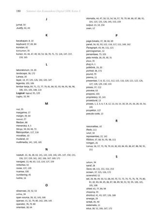 180 Simulasi dan Komunikasi Digital SMK Kelas X
J
jurnal, 54
Justify, 42, 43
K
kecakapan, 8, 10
keyboard, 57, 83, 84
konstan, 82
konsumen, 35
kursor, 43, 44, 47, 49, 50, 53, 58, 70, 71, 72, 126, 147, 157,
159, 165
L
laboratorium, 19, 20
landscape, 38, 172
Lansia, 20
layar, 14, 37, 125, 126, 142, 143, 147
legenda, 105, 106
lembar kerja, 69, 71, 72, 77, 79, 81, 84, 92, 93, 94, 95, 96, 98,
100, 101, 105, 108, 110
Logical: logical, 91, 129
Logika, 10, 90
M
mal, 35
margarine, 17
margin, 39, 64
massal, 27
Median, 88
meneroka, 4, 5
Merge, 50, 64, 66, 72
Metropolitan, 117, 118
moralitas, 10
mudarat, 10
multimedia, 141, 143, 165
N
naskah, 32, 36, 38, 63, 141, 142, 143, 144, 145, 147, 150, 151,
156, 157, 159, 161, 162, 166, 167, 169, 171
navigasi, 13, 46, 63, 112, 114, 117, 159
nirkertas, 32
noise, 137, 139
nuansa, 100
numbering, 45
nutrisi, 16
O
observasi, 24, 52, 53
online, 34
open source, 28, 32, 143, 166
operasi, 15, 32, 79, 80, 142, 144, 145
operator, 78, 79, 80
orientasi, 38, 64
otomatis, 44, 47, 50, 53, 54, 56, 57, 70, 79, 84, 86, 87, 88, 91,
101, 123, 125, 126, 145, 153, 159
output, 13, 14, 154
oven, 17
P
page breaks, 37, 38, 60, 69
panel, 34, 92, 93, 112, 114, 117, 121, 144, 162
Paragraph, 43, 44, 111, 121
pemrograman, 12
persentase, 73, 103
peta minda, 28, 29, 30, 31
plaza, 35
plug in, 1
poliklinik, 19, 20
portrait, 38, 172
pound, 79
premis, 11
presentasi, 7, 8, 32, 111, 112, 115, 116, 120, 121, 122, 126,
127, 128, 129, 130, 133
presisi, 37, 112
preview, 63
proporsi, 103
proprietary, 32, 141
prosedural, 13
proses, 1, 2, 3, 4, 7, 8, 12, 13, 14, 15, 18, 24, 25, 26, 28, 33, 54,
145
proyektor, 127
pseudo code, 12
R
rasionalitas, 10
Redo, 111
relief, 34
representasi, 22, 141
Ribbon, 37, 68, 91, 95, 98, 111
rontgen, 26
rumus, 56, 57, 73, 78, 79, 81, 82, 83, 84, 85, 86, 87, 88, 90, 91,
151
S
saham, 34
saraf, 28
Save, 68, 111, 151, 152, 153
screen, 37, 125, 126, 172
screnshot, 52
sel, 28, 48, 49, 50, 51, 68, 69, 70, 72, 73, 74, 75, 76, 78, 79, 80,
81, 82, 83, 84, 85, 86, 87, 88, 89, 90, 91, 92, 95, 100, 101,
105, 108
sheet, 65, 77, 84, 94
shopping, 35
shortcut, 41, 43, 107, 126, 168
sinergis, 29
sintak, 85, 90
sistematis, 11
situs, 38, 52, 166, 167, 172
 