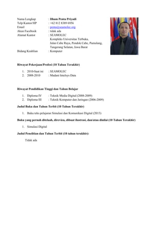 Nama Lengkap : Ilham Penta Priyadi
Telp Kantor/HP : +62 812 8389 6956
Email : penta@seamolec.org
Akun Facebook : tidak ada
Alamat Kantor : SEAMOLEC
Kompleks Universitas Terbuka,
Jalan Cabe Raya, Pondok Cabe, Pamulang,
Tangerang Selatan, Jawa Barat
Bidang Keahlian : Komputer
Riwayat Pekerjaan/Profesi (10 Tahun Terakhir)
1. 2010-Saat ini : SEAMOLEC
2. 2008-2010 : Madani Intelsys Data
Riwayat Pendidikan Tinggi dan Tahun Belajar
1. Diploma IV : Teknik Media Digital (2008-2009)
2. Diploma III : Teknik Komputer dan Jaringan (2006-2009)
Judul Buku dan Tahun Terbit (10 Tahun Terakhir)
1. Buku teks pelajaran Simulasi dan Komunikasi Digital (2013)
Buku yang pernah ditelaah, direvieu, dibuat ilustrasi, dan/atau dinilai (10 Tahun Terakhir)
1. Simulasi Digital
Judul Penelitian dan Tahun Terbit (10 tahun terakhir):
Tidak ada
 