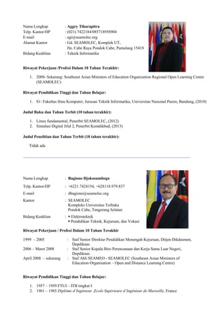 Nama Lengkap : Aggry Tiharapitra
Telp. Kantor/HP : (021) 7422184/085718958904
E-mail : agi@seamolec.org
Alamat Kantor : Gd. SEAMOLEC, Komplek UT,
Jln. Cabe Raya Pondok Cabe, Pamulang 15418
Bidang Keahlian : Teknik Informatika
Riwayat Pekerjaan /Profesi Dalam 10 Tahun Terakhir:
1. 2008- Sekarang: Southeast Asian Ministers of Education Organization Regional Open Learning Centre
(SEAMOLEC)
Riwayat Pendidikan Tinggi dan Tahun Belajar:
1. S1: Fakultas Ilmu Komputer, Jurusan Teknik Informatika, Universitas Nasional Pasim, Bandung, (2010)
Judul Buku dan Tahun Terbit (10 tahun terakhir):
1. Linux fundamental, Penerbit SEAMOLEC, (2012)
2. Simulasi Digital Jilid 2, Penerbit Kemdikbud, (2013)
Judul Penelitian dan Tahun Terbit (10 tahun terakhir):
Tidak ada
Nama Lengkap : Bagiono Djokosumbogo
Telp. Kantor/HP : +6221.7424154, +628118.979.837
E-mail : dbagiono@seamolec.org
Kantor : SEAMOLEC
Kompleks Universitas Terbuka
Pondok Cabe, Tangerang Selatan
Bidang Keahlian :  Elektroteknik
 Pendidikan Teknik, Kejuruan, dan Vokasi
Riwayat Pekerjaan / Profesi Dalam 10 Tahun Terakhir
1999 – 2005 : Staf Senior Direktur Pendidikan Menengah Kejuruan, Ditjen Dikdasmen,
Depdiknas
2006 – Maret 2008 : Staf Senior Kepala Biro Perencanaan dan Kerja Sama Luar Negeri,
Depdiknas
April 2008 – sekarang : Staf Ahli SEAMEO - SEAMOLEC (Southeast Asian Ministers of
Education Organisation – Open and Distance Learning Centre)
Riwayat Pendidikan Tinggi dan Tahun Belajar:
1. 1957 – 1959 FTUI – ITB tingkat I
2. 1961 – 1965 Diplôme d’Ingénieur ,Ecole Supérieure d’Ingénieur de Marseille, France
 