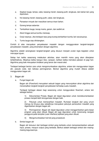 Simulasi dan Komunikasi Digital 21
a. Siapkan tauge, tempe, cabe, bawang merah, bawang putih, lengkuas, dan bahan lain yang
diperlukan.
b. Iris bawang merah, bawang putih, cabai, dan lengkuas.
c. Panaskan minyak dan masukkan semua irisan bahan.
d. Goreng tempe sebentar.
e. Tambahkan tauge, kecap manis, garam, dan sedikit air.
f. Aduk hingga semua bumbu meresap.
g. Cicipi rasanya. Jika terdapat rasa yang kurang tambahkan bumbu lain secukupnya.
h. Tumis tauge siap dihidangkan.
Contoh di atas merupakan penyelesaian masalah dengan mengggunakan langkah-langkah
penyelesaian masalah, yang dinamakan dengan algoritma.
Algoritma adalah serangkaian langkah-langkah yang disusun menjadi urutan logis kegiatan untuk
mencapai tujuan.
Setiap hari ketika seseorang melakukan aktivitas, akan memilih mana yang akan dikerjakan
terlebihdahulu. Misalnya ketika bangun tidur, sarapan, bahkan ketika memakai pakaian di pagi hari.
Algoritma yang baik merupakan tindakan yang benar dan masuk akal.
Terdapat berbagai bentuk cara untuk mengomunikasikan algoritma, antara lain menggunakan bagan
alir, pseudo code, dan bahasa pemrograman. Bentuk algoritma yang mudah dibaca adalah
menggunakan bagan alir.
3. Bagan alir
a. Fungsi bagan alir
Bagan alir (Flowchart) merupakan sebuah bagan yang menunjukkan aliran algoritma dan
menampilkan langkah-langkah penyelesaian terhadap suatu masalah.
Terdapat berbagai alasan bagi seseorang untuk menggunakan flowchart, antara lain
sebagai berikut.
1) Dokumentasi Proses. Bagan alir dapat digunakan untuk mendokumentasikan
proses menjadi lebih terorganisasi dengan baik.
2) Petunjuk untuk memecahkan masalah. Runtutan langkah dari yang umum
menuju ke khusus atau sebaliknya merupakan petunjuk pemecahan masalah yang
digambarkan dengan bagan alir.
3) Pemrograman. Bagan alir dapat digunakan untuk menggambarkan garis besar
program yang akan dibuat. Bagan alir juga digunakan untuk merancang navigasi
pengguna pada tampilan (user interface) aplikasi yang akan dibuat.
4) Mengomunikasikan hal-hal yang prosedural.
b. Simbol bagan alir
Bagan alir tersusun dari berbagai simbol yang berbeda untuk mempresentasikan sebuah
input, proses, maupun output yang berbeda. Berikut adalah berbagai simbol dan masing-
masing kegunaannya.
 