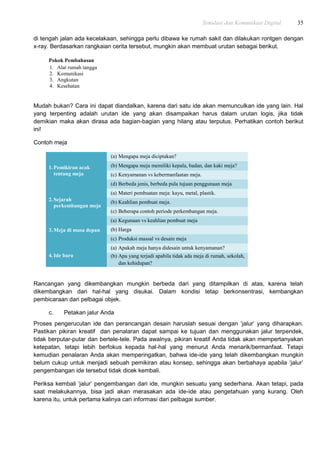Simulasi dan Komunikasi Digital 35
di tengah jalan ada kecelakaan, sehingga perlu dibawa ke rumah sakit dan dilakukan rontgen dengan
x-ray. Berdasarkan rangkaian cerita tersebut, mungkin akan membuat urutan sebagai berikut.
Pokok Pembahasan
1. Alat rumah tangga
2. Komunikasi
3. Angkutan
4. Kesehatan
Mudah bukan? Cara ini dapat diandalkan, karena dari satu ide akan memunculkan ide yang lain. Hal
yang terpenting adalah urutan ide yang akan disampaikan harus dalam urutan logis, jika tidak
demikian maka akan dirasa ada bagian-bagian yang hilang atau terputus. Perhatikan contoh berikut
ini!
Contoh meja
1.Pemikiran acak
tentang meja
(a) Mengapa meja diciptakan?
(b) Mengapa meja memiliki kepala, badan, dan kaki meja?
(c) Kenyamanan vs kebermanfaatan meja.
(d) Berbeda jenis, berbeda pula tujuan penggunaan meja
2.Sejarah
perkembangan meja
(a) Materi pembuatan meja: kayu, metal, plastik.
(b) Keahlian pembuat meja.
(c) Beberapa contoh periode perkembangan meja.
3.Meja di masa depan
(a) Kegunaan vs keahlian pembuat meja
(b) Harga
(c) Produksi massal vs desain meja
4.Ide baru
(a) Apakah meja hanya didesain untuk kenyamanan?
(b) Apa yang terjadi apabila tidak ada meja di rumah, sekolah,
dan kehidupan?
Rancangan yang dikembangkan mungkin berbeda dari yang ditampilkan di atas, karena telah
dikembangkan dari hal-hal yang disukai. Dalam kondisi tetap berkonsentrasi, kembangkan
pembicaraan dari pelbagai objek.
c. Petakan jalur Anda
Proses pengerucutan ide dan perancangan desain haruslah sesuai dengan „jalur‟ yang diharapkan.
Pastikan pikiran kreatif dan penalaran dapat sampai ke tujuan dan menggunakan jalur terpendek,
tidak berputar-putar dan bertele-tele. Pada awalnya, pikiran kreatif Anda tidak akan mempertanyakan
ketepatan, tetapi lebih berfokus kepada hal-hal yang menurut Anda menarik/bermanfaat. Tetapi
kemudian penalaran Anda akan memperingatkan, bahwa ide-ide yang telah dikembangkan mungkin
belum cukup untuk menjadi sebuah pemikiran atau konsep, sehingga akan berbahaya apabila „jalur‟
pengembangan ide tersebut tidak dicek kembali.
Periksa kembali „jalur‟ pengembangan dari ide, mungkin sesuatu yang sederhana. Akan tetapi, pada
saat melakukannya, bisa jadi akan merasakan ada ide-ide atau pengetahuan yang kurang. Oleh
karena itu, untuk pertama kalinya cari informasi dari pelbagai sumber.
 