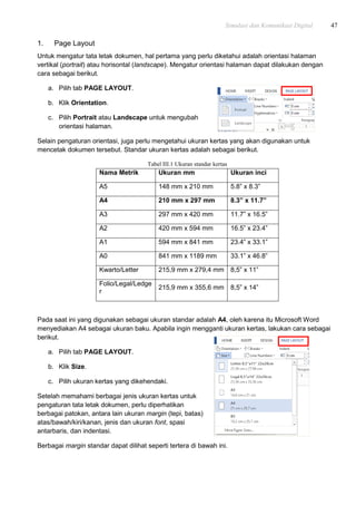 Simulasi dan Komunikasi Digital 47
1. Page Layout
Untuk mengatur tata letak dokumen, hal pertama yang perlu diketahui adalah orientasi halaman
vertikal (portrait) atau horisontal (landscape). Mengatur orientasi halaman dapat dilakukan dengan
cara sebagai berikut.
a. Pilih tab PAGE LAYOUT.
b. Klik Orientation.
c. Pilih Portrait atau Landscape untuk mengubah
orientasi halaman.
Selain pengaturan orientasi, juga perlu mengetahui ukuran kertas yang akan digunakan untuk
mencetak dokumen tersebut. Standar ukuran kertas adalah sebagai berikut.
Tabel III.1 Ukuran standar kertas
Nama Metrik Ukuran mm Ukuran inci
A5 148 mm x 210 mm 5.8” x 8.3”
A4 210 mm x 297 mm 8.3” x 11.7”
A3 297 mm x 420 mm 11.7” x 16.5”
A2 420 mm x 594 mm 16.5” x 23.4”
A1 594 mm x 841 mm 23.4” x 33.1”
A0 841 mm x 1189 mm 33.1” x 46.8”
Kwarto/Letter 215,9 mm x 279,4 mm 8,5” x 11”
Folio/Legal/Ledge
r
215,9 mm x 355,6 mm 8,5” x 14”
Pada saat ini yang digunakan sebagai ukuran standar adalah A4, oleh karena itu Microsoft Word
menyediakan A4 sebagai ukuran baku. Apabila ingin mengganti ukuran kertas, lakukan cara sebagai
berikut.
a. Pilih tab PAGE LAYOUT.
b. Klik Size.
c. Pilih ukuran kertas yang dikehendaki.
Setelah memahami berbagai jenis ukuran kertas untuk
pengaturan tata letak dokumen, perlu diperhatikan
berbagai patokan, antara lain ukuran margin (tepi, batas)
atas/bawah/kiri/kanan, jenis dan ukuran font, spasi
antarbaris, dan indentasi.
Berbagai margin standar dapat dilihat seperti tertera di bawah ini.
 